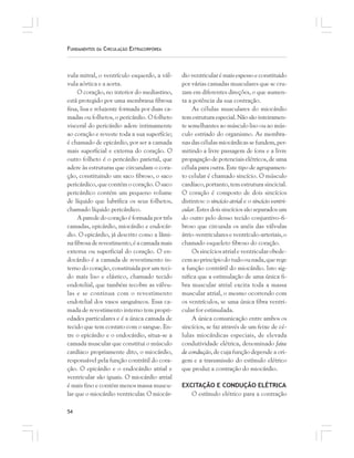 54
FUNDAMENTOS DA CIRCULAÇÃO EXTRACORPÓREA
vula mitral, o ventrículo esquerdo, a vál-
vula aórtica e a aorta.
O coração, no interior do mediastino,
está protegido por uma membrana fibrosa
fina, lisa e reluzente formada por duas ca-
madas ou folhetos, o pericárdio. O folheto
visceral do pericárdio adere intimamente
ao coração e reveste toda a sua superfície;
é chamado de epicárdio, por ser a camada
mais superficial e externa do coração. O
outro folheto é o pericárdio parietal, que
adere às estruturas que circundam o cora-
ção, constituindo um saco fibroso, o saco
pericárdico, que contém o coração. O saco
pericárdico contém um pequeno volume
de líquido que lubrifica os seus folhetos,
chamado líquido pericárdico.
A parede do coração é formada por três
camadas, epicárdio, miocárdio e endocár-
dio. O epicárdio, já descrito como a lâmi-
nafibrosaderevestimento,éacamadamais
externa ou superficial do coração. O en-
docárdio é a camada de revestimento in-
terno do coração, constituida por um teci-
do mais liso e elástico, chamado tecido
endotelial, que também recobre as válvu-
las e se continua com o revestimento
endotelial dos vasos sanguíneos. Essa ca-
mada de revestimento interno tem propri-
edades particulares e é a única camada de
tecido que tem contato com o sangue. En-
tre o epicárdio e o endocárdio, situa-se a
camada muscular que constitui o músculo
cardíaco propriamente dito, o miocárdio,
responsável pela função contrátil do cora-
ção. O epicárdio e o endocárdio atrial e
ventricular são iguais. O miocárdio atrial
é mais fino e contém menos massa muscu-
lar que o miocárdio ventricular. O miocár-
dio ventricular é mais espesso e constituido
por várias camadas musculares que se cru-
zam em diferentes direções, o que aumen-
ta a potência da sua contração.
As células musculares do miocárdio
temestruturaespecial.Nãosãointeiramen-
te semelhantes ao músculo liso ou ao mús-
culo estriado do organismo. As membra-
nas das células miocárdicas se fundem, per-
mitindo a livre passagem de íons e a livre
propagação de potenciais elétricos, de uma
célula para outra. Este tipo de agrupamen-
to celular é chamado sincício. O músculo
cardíaco, portanto, tem estrutura sincicial.
O coração é composto de dois sincícios
distintos: o sincício atrial e o sincício ventri-
cular. Estes dois sincícios são separados um
do outro pelo denso tecido conjuntivo-fi-
broso que circunda os anéis das válvulas
átrio-ventriculares e ventrículo-arteriais, o
chamado esqueleto fibroso do coração.
Ossincíciosatrialeventricularobede-
cemaoprincípiodotudoounada,querege
a função contrátil do miocárdio. Isto sig-
nifica que a estimulação de uma única fi-
bra muscular atrial excita toda a massa
muscular atrial, o mesmo ocorrendo com
os ventrículos, se uma única fibra ventri-
cular for estimulada.
A única comunicação entre ambos os
sincícios, se faz através de um feixe de cé-
lulas miocárdicas especiais, de elevada
condutividade elétrica, denominado feixe
de condução, de cuja função depende a ori-
gem e a transmissão do estímulo elétrico
que produz a contração do miocárdio.
EXCITAÇÃO E CONDUÇÃO ELÉTRICA
O estímulo elétrico para a contração
 
