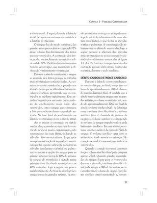 57
CAPÍTULO 3 – FISIOLOGIA CARDIOVASCULAR
a sístole atrial. A seguir, durante a diástole
atrial, ocorrem sucessivamente a sístole e
a diástole ventricular.
O sangue flui de modo contínuo, das
grandesveiasparaosátriose,cercade70%
desse volume flui diretamente dos átrios
para os ventrículos. A contração dos átri-
os produz um enchimento ventricular adi-
cional de 30%. Os átrios funcionam como
bombas de ativação, que aumentam a efi-
cácia do bombeamento ventricular.
Durante a sístole ventricular, o sangue
se acumula nos átrios, porque as válvulas
átrio-ventriculares estão fechadas. Ao ter-
minar a sístole ventricular, a pressão nos
átrios faz com que as válvulas átrio-ventri-
culares se abram, permitindo que os ven-
trículos se encham rapidamente. Este pe-
ríodo é seguido por um outro curto perío-
do de enchimento mais lento dos
ventrículos, com o sangue que continuou
a fluir para os átrios durante o período an-
terior. Na fase final do enchimento ou
diástole ventricular, ocorre a sístole atrial.
Ao se iniciar a contração ou sístole
ventricular, a pressão no interior do ven-
trículo se eleva muito rapidamente, pelo
retesamento das suas fibras, fechando as
válvulas átrio-ventriculares. Logo após
uma pequena fração de segundo, o ventrí-
culo ganha pressão suficiente para abrir as
válvulas semilunares (aórtica ou pulmo-
nar) e iniciar a ejeção do sangue para as
grandes artérias. Cerca de 60% do volume
de sangue do ventrículo é ejetado nessa
primeira fase da sístole ventricular e os
40% restantes, logo a seguir, um pouco
maislentamente.Aofinaldasístolepouco
sangue passa às grandes artérias. A pres-
são ventricular começa a cair rapidamen-
te pelo início do relaxamento da muscula-
tura miocárdica, o que fecha as válvulas
aórtica e pulmonar. A continuação do re-
laxamento ou diástole ventricular, logo a
seguir permite a abertura das válvulas
átrio-ventriculares e se inicia um novo pe-
ríodo de enchimento ventricular. A figura
3.3 A e B, ilustra o comportamento das
curvas de pressão intra-atrial, ventricular
e aórtica, durante o ciclo cardíaco.
DÉBITO CARDÍACO E ÍNDICE CARDÍACO
Durante a diástole ocorre o enchimen-
to ventricular que, ao final, atinge um vo-
lume de aproximadamente 120ml, chama-
do volume diastólico final. À medida que a
sístoleventricularejetasangueparaasgran-
des artérias, o volume ventricular cái, sen-
do de aproximadamente 50ml ao final da
sístole (volume sistólico final). A diferença
entre o volume diastólico final e o volume
sistólico final é chamada de volume de
ejeção ou volume sistólico e corresponde
ao volume de sangue impulsionado a cada
batimento cardíaco. Em um adulto, o vo-
lume sistólico médio é de cerca de 70ml de
sangue. O volume sistólico varia com os
indivíduos, sendo menor nas crianças. No
coração normal, é o mesmo para ambos os
ventrículos.
Quandoocoraçãosecontráicommais
forçaovolumesistólicofinalpodecairpara
apenas 20ml. Quando grandes quantida-
des de sangue fluem para os ventrículos
durante a diástole, o volume diastólico fi-
nal pode atingir a 200ml. Em ambas as cir-
cunstâncias, o volume de ejeção ou volu-
me sistólico estará aumentado e, portan-
 