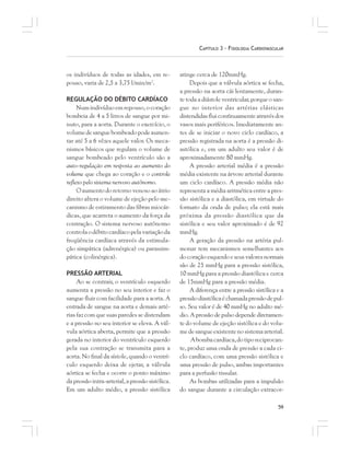 59
CAPÍTULO 3 – FISIOLOGIA CARDIOVASCULAR
os indivíduos de todas as idades, em re-
pouso, varia de 2,5 a 3,75 l/min/m2
.
REGULAÇÃO DO DÉBITO CARDÍACO
Num indivíduo em repouso, o coração
bombeia de 4 a 5 litros de sangue por mi-
nuto, para a aorta. Durante o exercício, o
volumedesanguebombeadopodeaumen-
tar até 5 a 6 vêzes aquele valor. Os meca-
nismos básicos que regulam o volume de
sangue bombeado pelo ventrículo são a
auto-regulação em resposta ao aumento do
volume que chega ao coração e o controle
reflexo pelo sistema nervoso autônomo.
O aumento do retorno venoso ao átrio
direito altera o volume de ejeção pelo me-
canismo de estiramento das fibras miocár-
dicas, que acarreta o aumento da força da
contração. O sistema nervoso autônomo
controlaodébitocardíacopelavariaçãoda
freqüência cardíaca através da estimula-
ção simpática (adrenérgica) ou parassim-
pática (colinérgica).
PRESSÃO ARTERIAL
Ao se contrair, o ventrículo esquerdo
aumenta a pressão no seu interior e faz o
sangue fluir com facilidade para a aorta. A
entrada de sangue na aorta e demais arté-
rias faz com que suas paredes se distendam
e a pressão no seu interior se eleva. A vál-
vula aórtica aberta, permite que a pressão
gerada no interior do ventrículo esquerdo
pela sua contração se transmita para a
aorta. No final da sístole, quando o ventrí-
culo esquerdo deixa de ejetar, a válvula
aórtica se fecha e ocorre o ponto máximo
da pressão intra-arterial, a pressão sistólica.
Em um adulto médio, a pressão sistólica
atinge cerca de 120mmHg.
Depois que a válvula aórtica se fecha,
a pressão na aorta cái lentamente, duran-
te toda a diástole ventricular, porque o san-
gue no interior das artérias elásticas
distendidas flui contìnuamente através dos
vasos mais periféricos. Imediatamente an-
tes de se iniciar o novo ciclo cardíaco, a
pressão registrada na aorta é a pressão di-
astólica e, em um adulto seu valor é de
aproximadamente 80 mmHg.
A pressão arterial média é a pressão
média existente na árvore arterial durante
um ciclo cardíaco. A pressão média não
representa a média aritmética entre a pres-
são sistólica e a diastólica, em virtude do
formato da onda de pulso; ela está mais
próxima da pressão diastólica que da
sistólica e seu valor aproximado é de 92
mmHg.
A geração da pressão na artéria pul-
monar tem mecanismos semelhantes aos
do coração esquerdo e seus valores normais
são de 25 mmHg para a pressão sistólica,
10 mmHg para a pressão diastólica e cerca
de 15mmHg para a pressão média.
A diferença entre a pressão sistólica e a
pressãodiastólicaéchamadapressãodepul-
so. Seu valor é de 40 mmHg no adulto mé-
dio. A pressão de pulso depende diretamen-
te do volume de ejeção sistólica e do volu-
medesangueexistentenosistemaarterial.
Abombacardíaca,dotiporeciprocan-
te, produz uma onda de pressão a cada ci-
clo cardíaco, com uma pressão sistólica e
uma pressão de pulso, ambas importantes
para a perfusão tissular.
As bombas utilizadas para a impulsão
do sangue durante a circulação extracor-
 