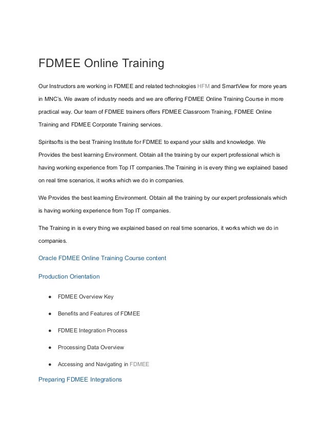 FDMEE Online Training
Our Instructors are working in FDMEE and related technologies HFM and SmartView for more years
in MNC’s. We aware of industry needs and we are offering FDMEE Online Training Course in more
practical way. Our team of FDMEE trainers offers FDMEE Classroom Training, FDMEE Online
Training and FDMEE Corporate Training services.
Spiritsofts is the best Training Institute for FDMEE to expand your skills and knowledge. We
Provides the best learning Environment. Obtain all the training by our expert professional which is
having working experience from Top IT companies.The Training in is every thing we explained based
on real time scenarios, it works which we do in companies.
We Provides the best learning Environment. Obtain all the training by our expert professionals which
is having working experience from Top IT companies.
The Training in is every thing we explained based on real time scenarios, it works which we do in
companies.
Oracle FDMEE Online Training Course content
Production Orientation
● FDMEE Overview Key
● Benefits and Features of FDMEE
● FDMEE Integration Process
● Processing Data Overview
● Accessing and Navigating in FDMEE
Preparing FDMEE Integrations
 