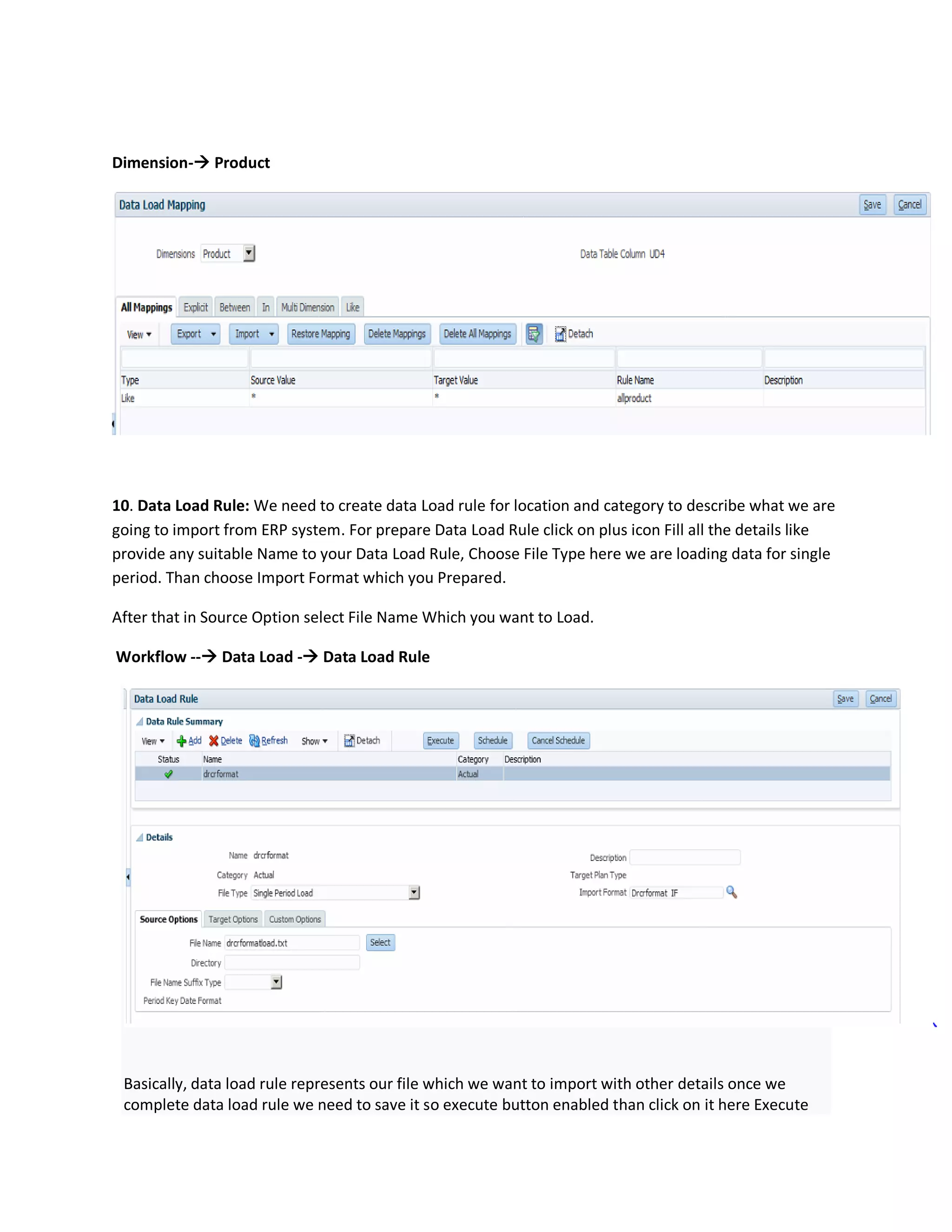 Dimension- Product
10. Data Load Rule: We need to create data Load rule for location and category to describe what we are
going to import from ERP system. For prepare Data Load Rule click on plus icon Fill all the details like
provide any suitable Name to your Data Load Rule, Choose File Type here we are loading data for single
period. Than choose Import Format which you Prepared.
After that in Source Option select File Name Which you want to Load.
Workflow -- Data Load - Data Load Rule
Basically, data load rule represents our file which we want to import with other details once we
complete data load rule we need to save it so execute button enabled than click on it here Execute
 