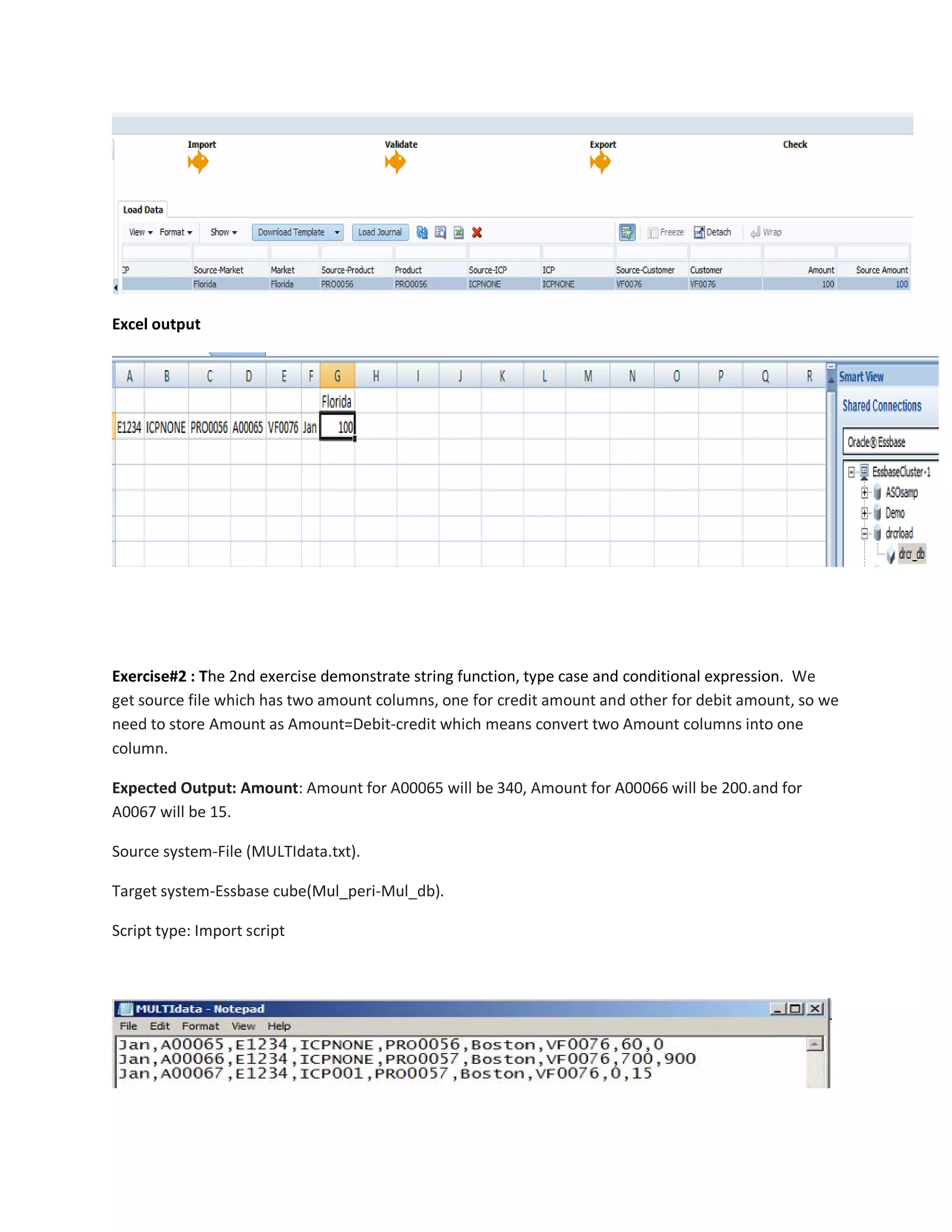 Excel output
Exercise#2 : The 2nd exercise demonstrate string function, type case and conditional expression. We
get source file which has two amount columns, one for credit amount and other for debit amount, so we
need to store Amount as Amount=Debit-credit which means convert two Amount columns into one
column.
Expected Output: Amount: Amount for A00065 will be 340, Amount for A00066 will be 200.and for
A0067 will be 15.
Source system-File (MULTIdata.txt).
Target system-Essbase cube(Mul_peri-Mul_db).
Script type: Import script
 