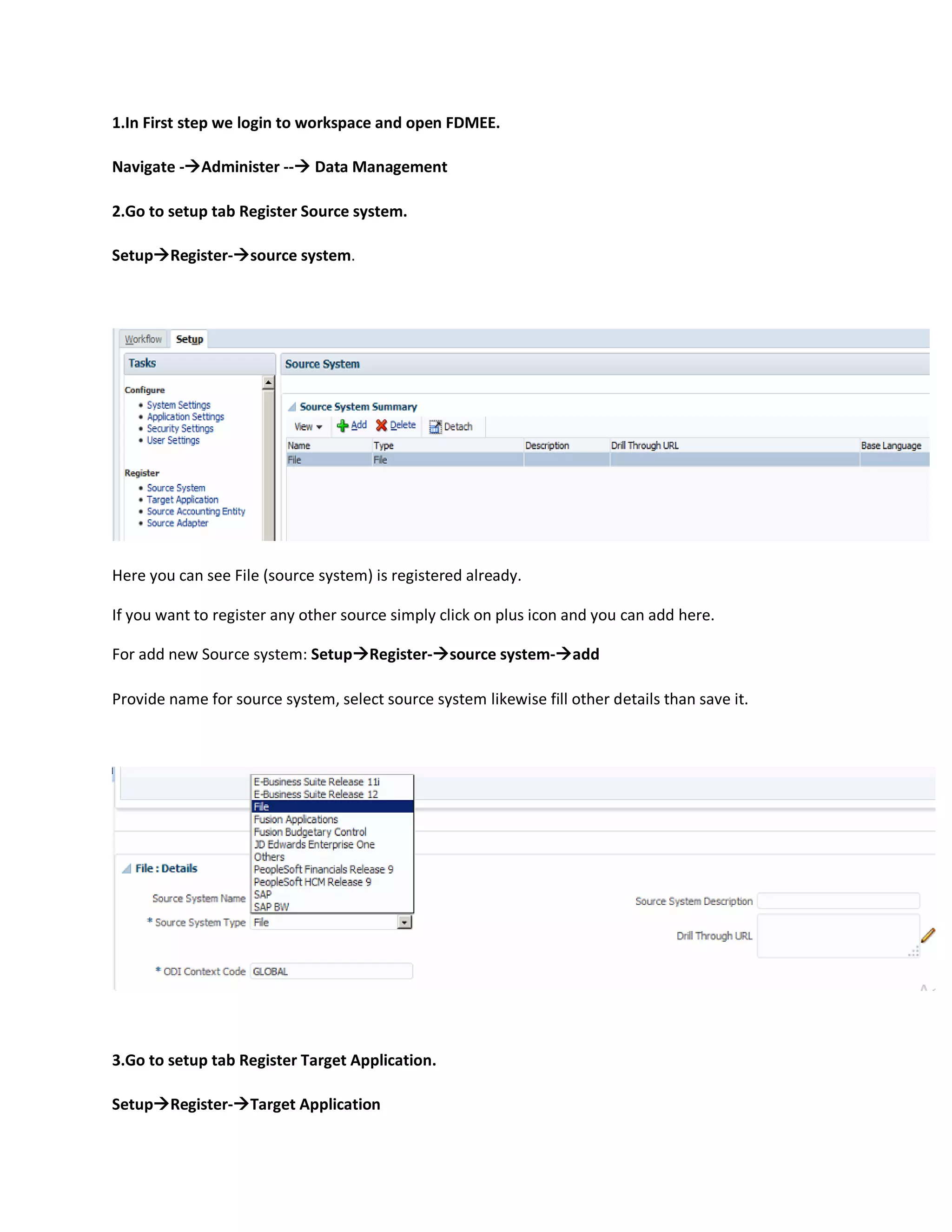 1.In First step we login to workspace and open FDMEE.
Navigate -Administer -- Data Management
2.Go to setup tab Register Source system.
SetupRegister-source system.
Here you can see File (source system) is registered already.
If you want to register any other source simply click on plus icon and you can add here.
For add new Source system: SetupRegister-source system-add
Provide name for source system, select source system likewise fill other details than save it.
3.Go to setup tab Register Target Application.
SetupRegister-Target Application
 