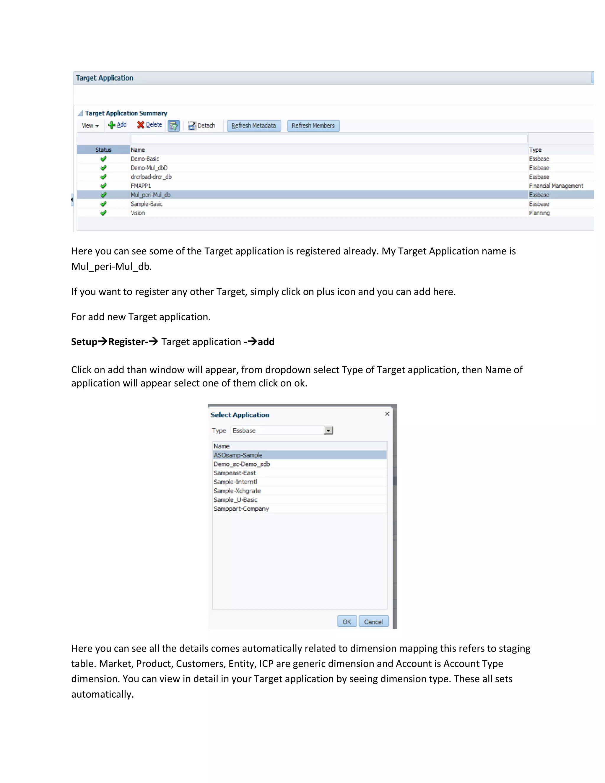 Here you can see some of the Target application is registered already. My Target Application name is
Mul_peri-Mul_db.
If you want to register any other Target, simply click on plus icon and you can add here.
For add new Target application.
SetupRegister- Target application -add
Click on add than window will appear, from dropdown select Type of Target application, then Name of
application will appear select one of them click on ok.
Here you can see all the details comes automatically related to dimension mapping this refers to staging
table. Market, Product, Customers, Entity, ICP are generic dimension and Account is Account Type
dimension. You can view in detail in your Target application by seeing dimension type. These all sets
automatically.
 