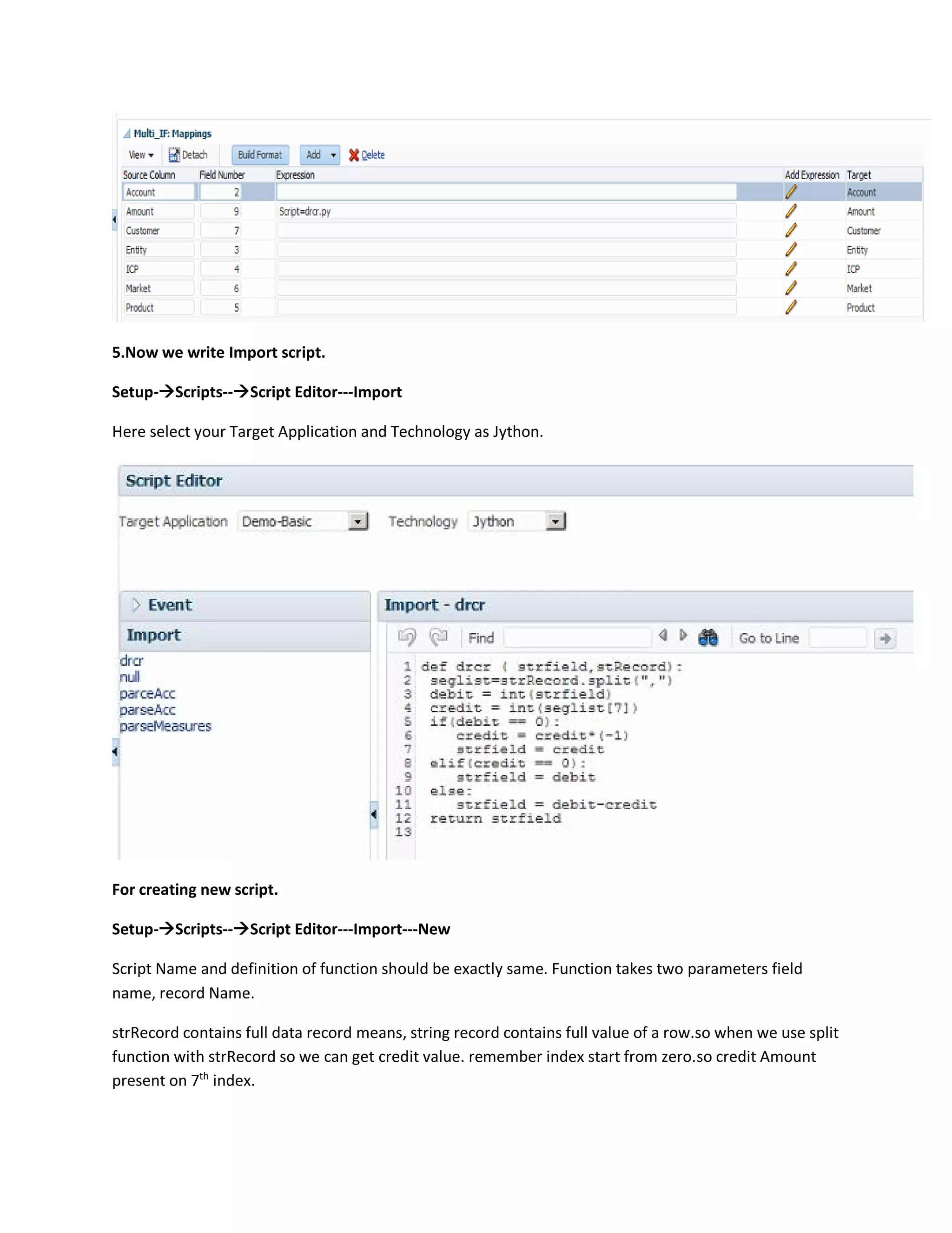 5.Now we write Import script.
Setup-Scripts--Script Editor---Import
Here select your Target Application and Technology as Jython.
For creating new script.
Setup-Scripts--Script Editor---Import---New
Script Name and definition of function should be exactly same. Function takes two parameters field
name, record Name.
strRecord contains full data record means, string record contains full value of a row.so when we use split
function with strRecord so we can get credit value. remember index start from zero.so credit Amount
present on 7th
index.
 