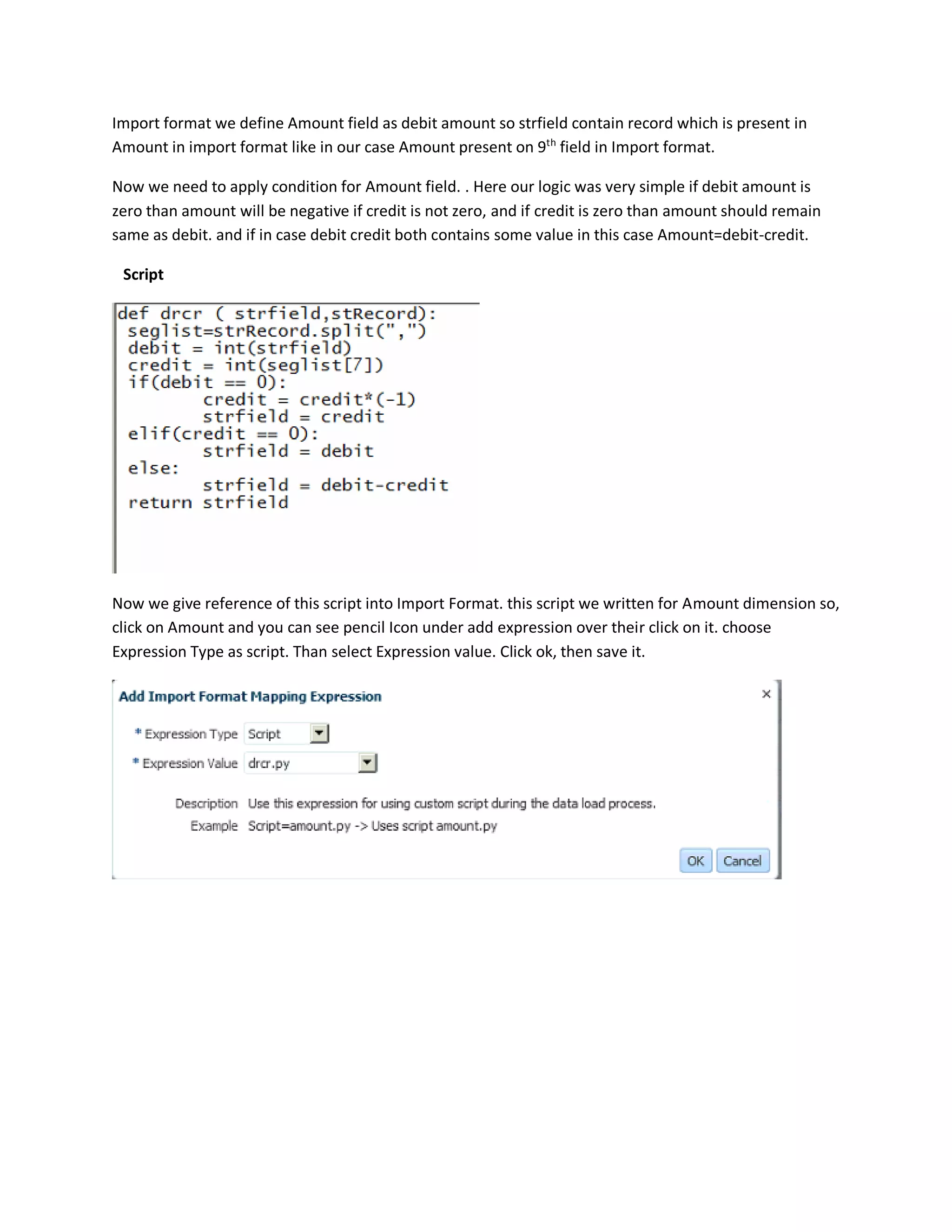 Import format we define Amount field as debit amount so strfield contain record which is present in
Amount in import format like in our case Amount present on 9th
field in Import format.
Now we need to apply condition for Amount field. . Here our logic was very simple if debit amount is
zero than amount will be negative if credit is not zero, and if credit is zero than amount should remain
same as debit. and if in case debit credit both contains some value in this case Amount=debit-credit.
Script
Now we give reference of this script into Import Format. this script we written for Amount dimension so,
click on Amount and you can see pencil Icon under add expression over their click on it. choose
Expression Type as script. Than select Expression value. Click ok, then save it.
 
