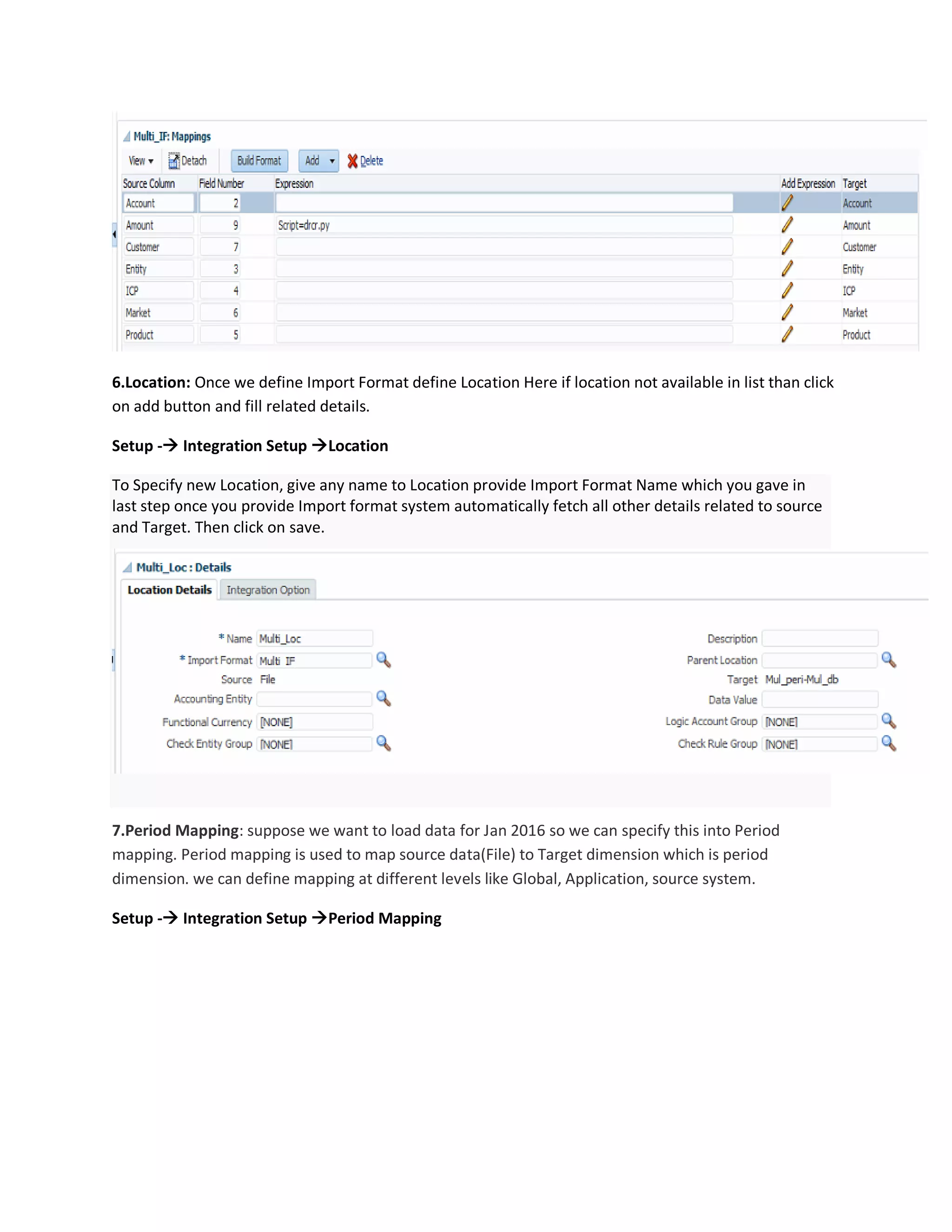 6.Location: Once we define Import Format define Location Here if location not available in list than click
on add button and fill related details.
Setup - Integration Setup Location
To Specify new Location, give any name to Location provide Import Format Name which you gave in
last step once you provide Import format system automatically fetch all other details related to source
and Target. Then click on save.
7.Period Mapping: suppose we want to load data for Jan 2016 so we can specify this into Period
mapping. Period mapping is used to map source data(File) to Target dimension which is period
dimension. we can define mapping at different levels like Global, Application, source system.
Setup - Integration Setup Period Mapping
 