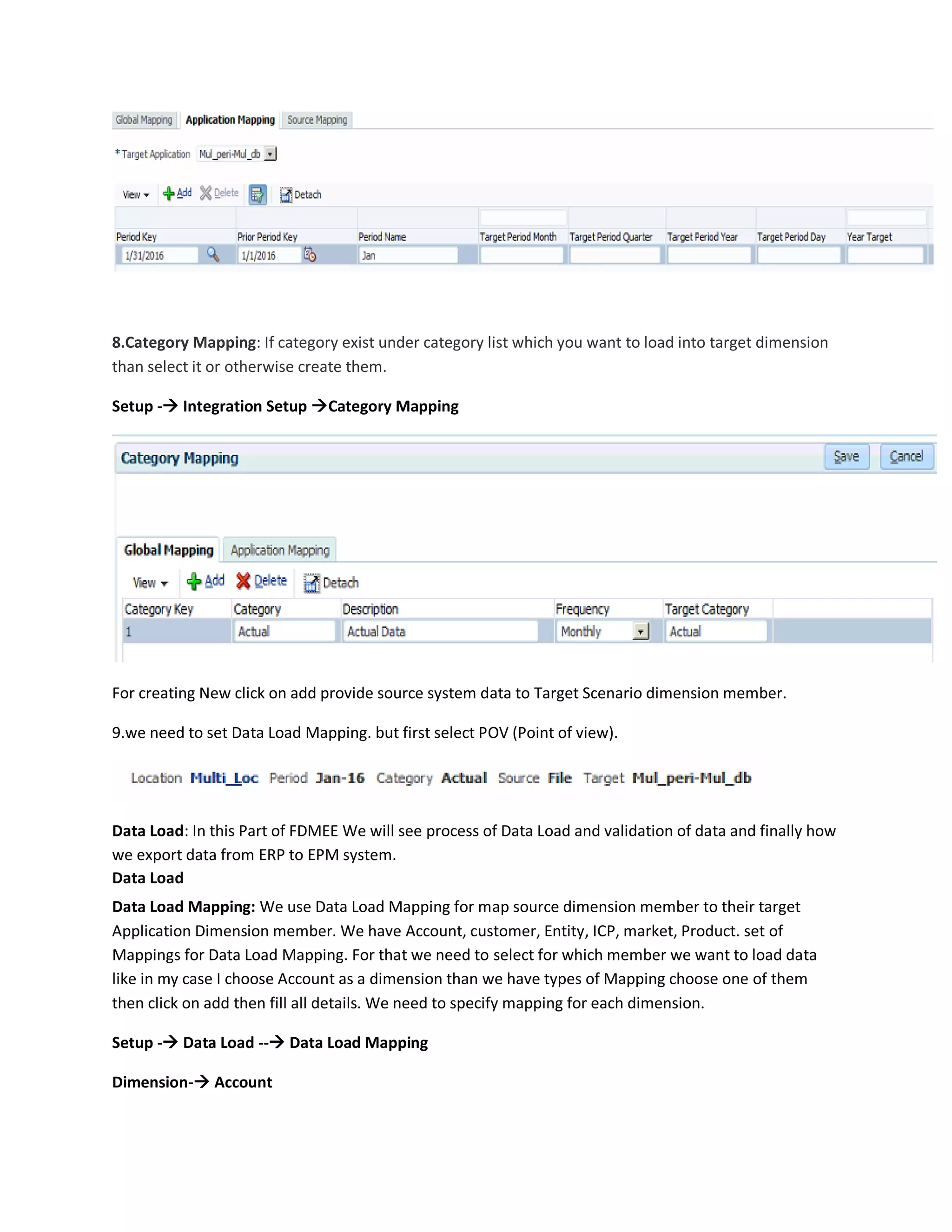 8.Category Mapping: If category exist under category list which you want to load into target dimension
than select it or otherwise create them.
Setup - Integration Setup Category Mapping
For creating New click on add provide source system data to Target Scenario dimension member.
9.we need to set Data Load Mapping. but first select POV (Point of view).
Data Load: In this Part of FDMEE We will see process of Data Load and validation of data and finally how
we export data from ERP to EPM system.
Data Load
Data Load Mapping: We use Data Load Mapping for map source dimension member to their target
Application Dimension member. We have Account, customer, Entity, ICP, market, Product. set of
Mappings for Data Load Mapping. For that we need to select for which member we want to load data
like in my case I choose Account as a dimension than we have types of Mapping choose one of them
then click on add then fill all details. We need to specify mapping for each dimension.
Setup - Data Load -- Data Load Mapping
Dimension- Account
 