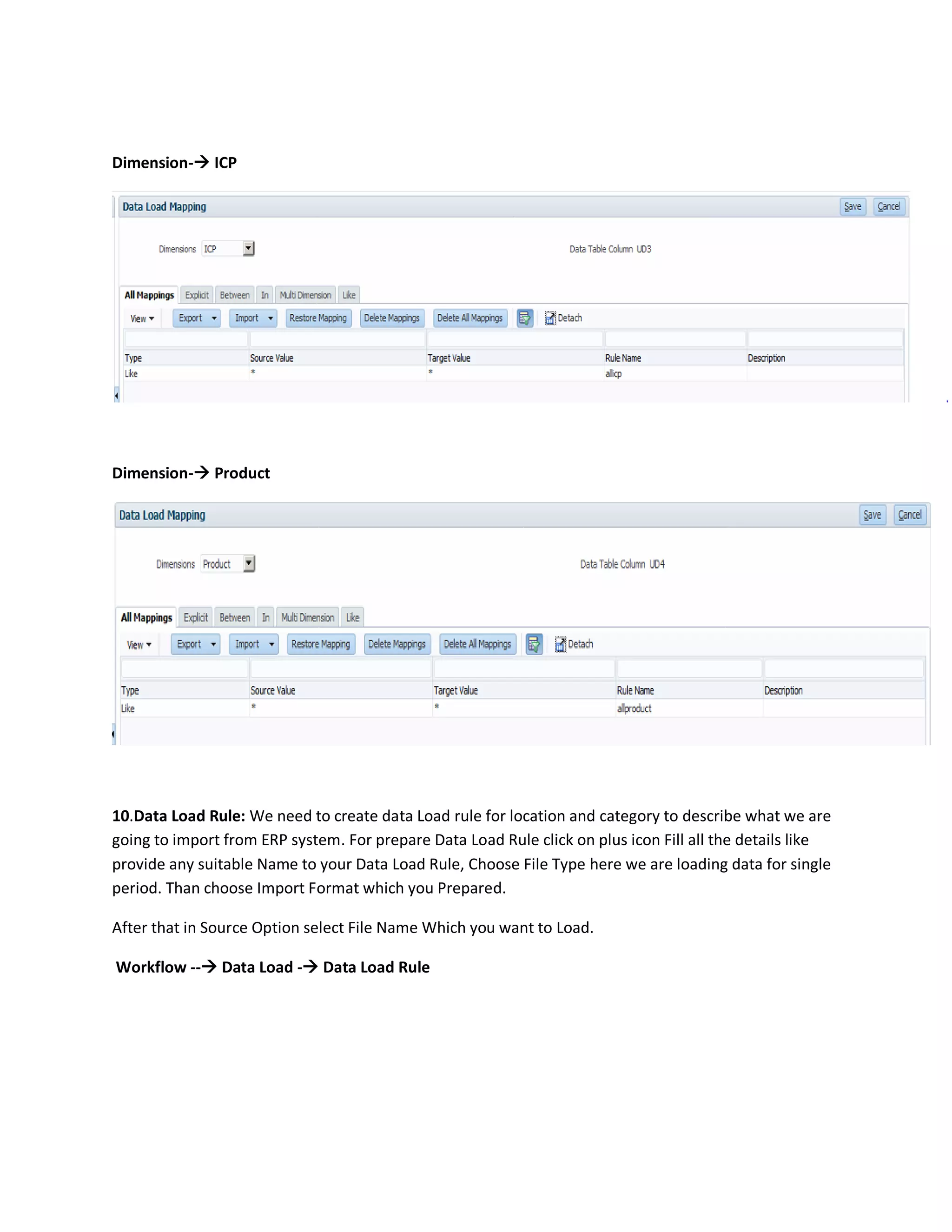 Dimension- ICP
Dimension- Product
10.Data Load Rule: We need to create data Load rule for location and category to describe what we are
going to import from ERP system. For prepare Data Load Rule click on plus icon Fill all the details like
provide any suitable Name to your Data Load Rule, Choose File Type here we are loading data for single
period. Than choose Import Format which you Prepared.
After that in Source Option select File Name Which you want to Load.
Workflow -- Data Load - Data Load Rule
 