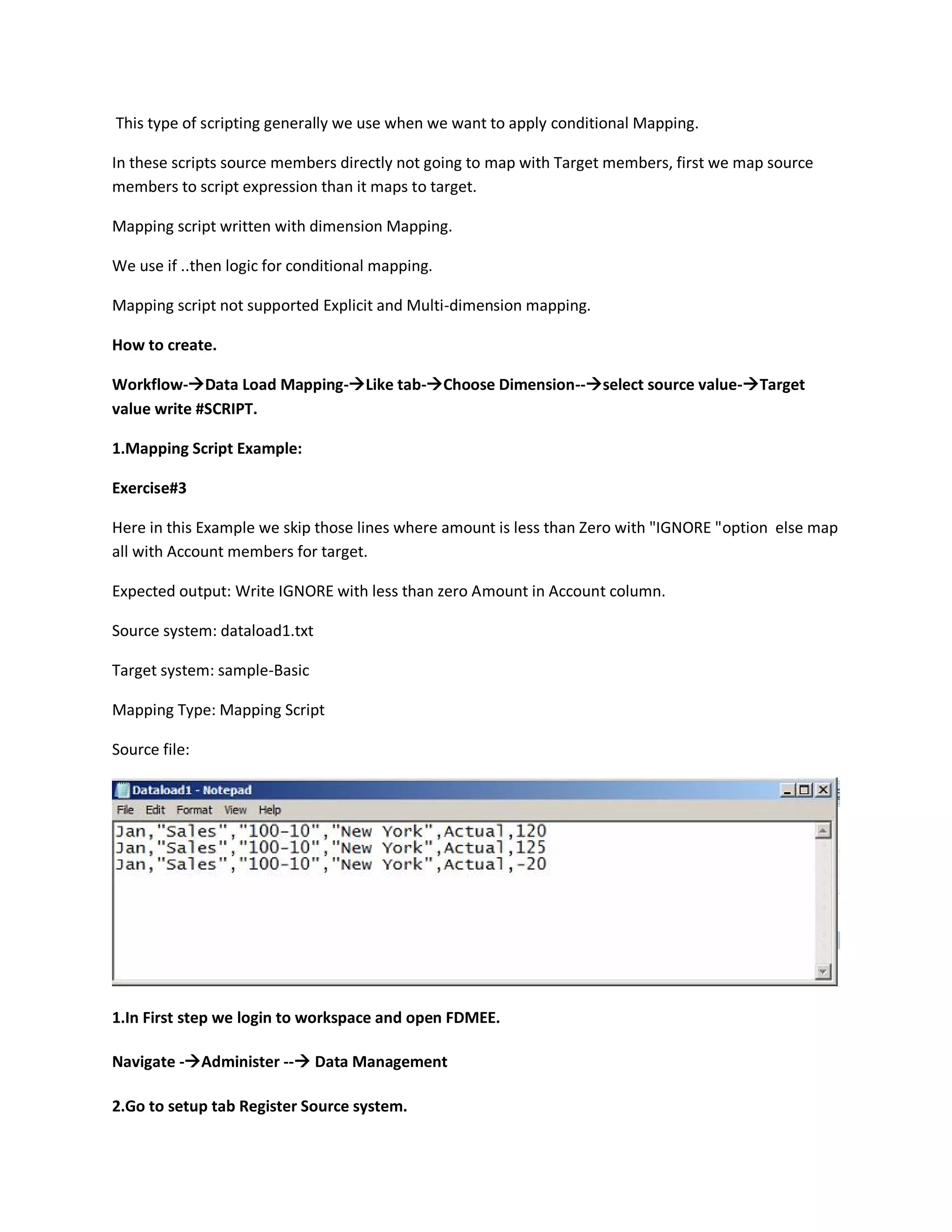 This type of scripting generally we use when we want to apply conditional Mapping.
In these scripts source members directly not going to map with Target members, first we map source
members to script expression than it maps to target.
Mapping script written with dimension Mapping.
We use if ..then logic for conditional mapping.
Mapping script not supported Explicit and Multi-dimension mapping.
How to create.
Workflow-Data Load Mapping-Like tab-Choose Dimension--select source value-Target
value write #SCRIPT.
1.Mapping Script Example:
Exercise#3
Here in this Example we skip those lines where amount is less than Zero with "IGNORE "option else map
all with Account members for target.
Expected output: Write IGNORE with less than zero Amount in Account column.
Source system: dataload1.txt
Target system: sample-Basic
Mapping Type: Mapping Script
Source file:
1.In First step we login to workspace and open FDMEE.
Navigate -Administer -- Data Management
2.Go to setup tab Register Source system.
 