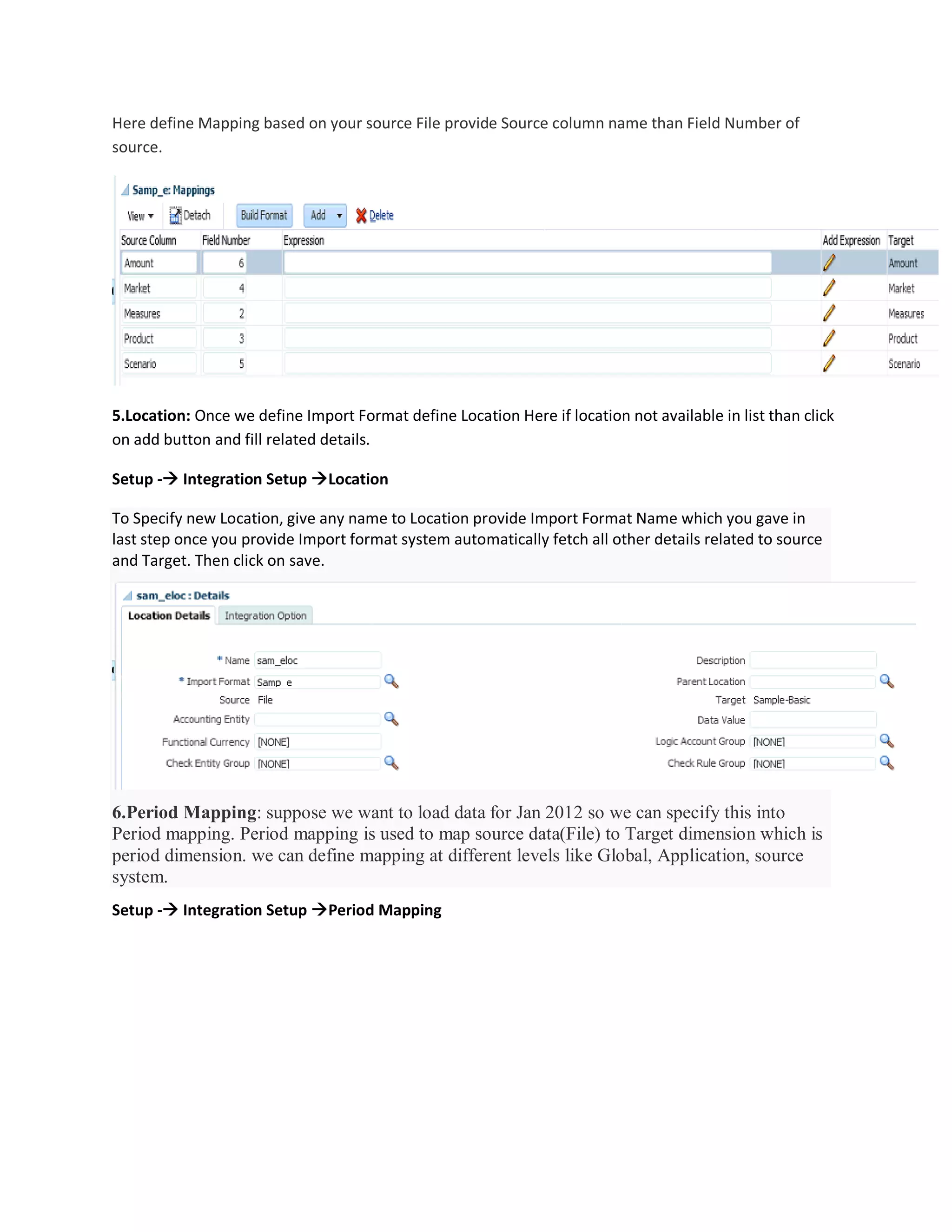 Here define Mapping based on your source File provide Source column name than Field Number of
source.
5.Location: Once we define Import Format define Location Here if location not available in list than click
on add button and fill related details.
Setup - Integration Setup Location
To Specify new Location, give any name to Location provide Import Format Name which you gave in
last step once you provide Import format system automatically fetch all other details related to source
and Target. Then click on save.
6.Period Mapping: suppose we want to load data for Jan 2012 so we can specify this into
Period mapping. Period mapping is used to map source data(File) to Target dimension which is
period dimension. we can define mapping at different levels like Global, Application, source
system.
Setup - Integration Setup Period Mapping
 