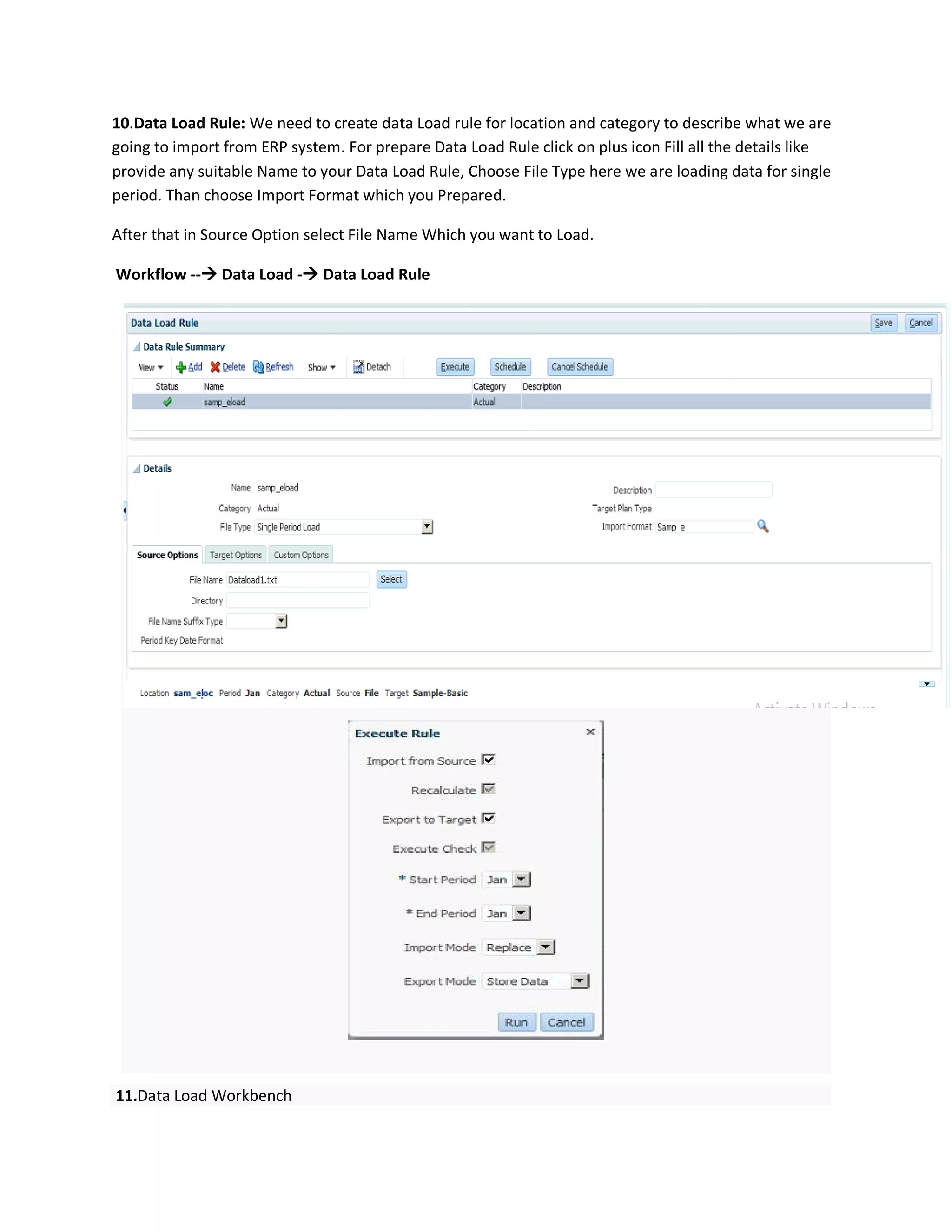 10.Data Load Rule: We need to create data Load rule for location and category to describe what we are
going to import from ERP system. For prepare Data Load Rule click on plus icon Fill all the details like
provide any suitable Name to your Data Load Rule, Choose File Type here we are loading data for single
period. Than choose Import Format which you Prepared.
After that in Source Option select File Name Which you want to Load.
Workflow -- Data Load - Data Load Rule
11.Data Load Workbench
 