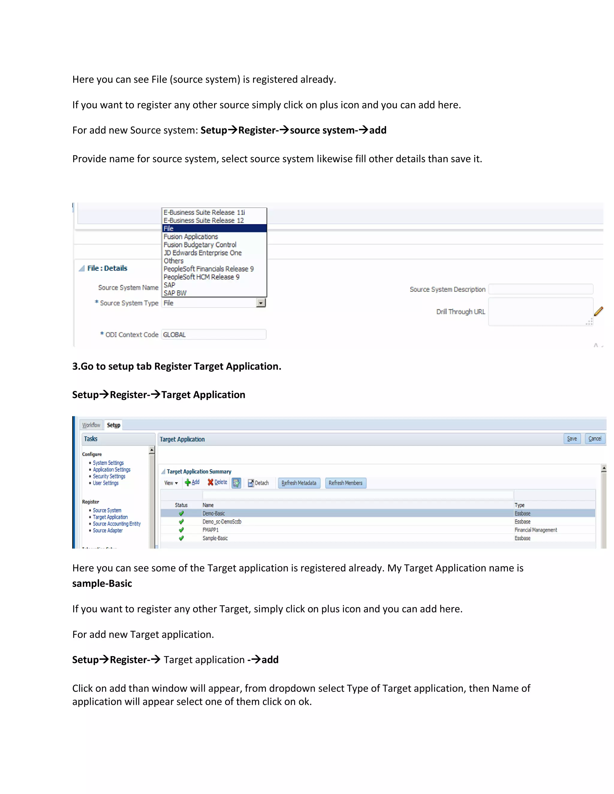 Here you can see File (source system) is registered already.
If you want to register any other source simply click on plus icon and you can add here.
For add new Source system: SetupRegister-source system-add
Provide name for source system, select source system likewise fill other details than save it.
3.Go to setup tab Register Target Application.
SetupRegister-Target Application
Here you can see some of the Target application is registered already. My Target Application name is
sample-Basic
If you want to register any other Target, simply click on plus icon and you can add here.
For add new Target application.
SetupRegister- Target application -add
Click on add than window will appear, from dropdown select Type of Target application, then Name of
application will appear select one of them click on ok.
 