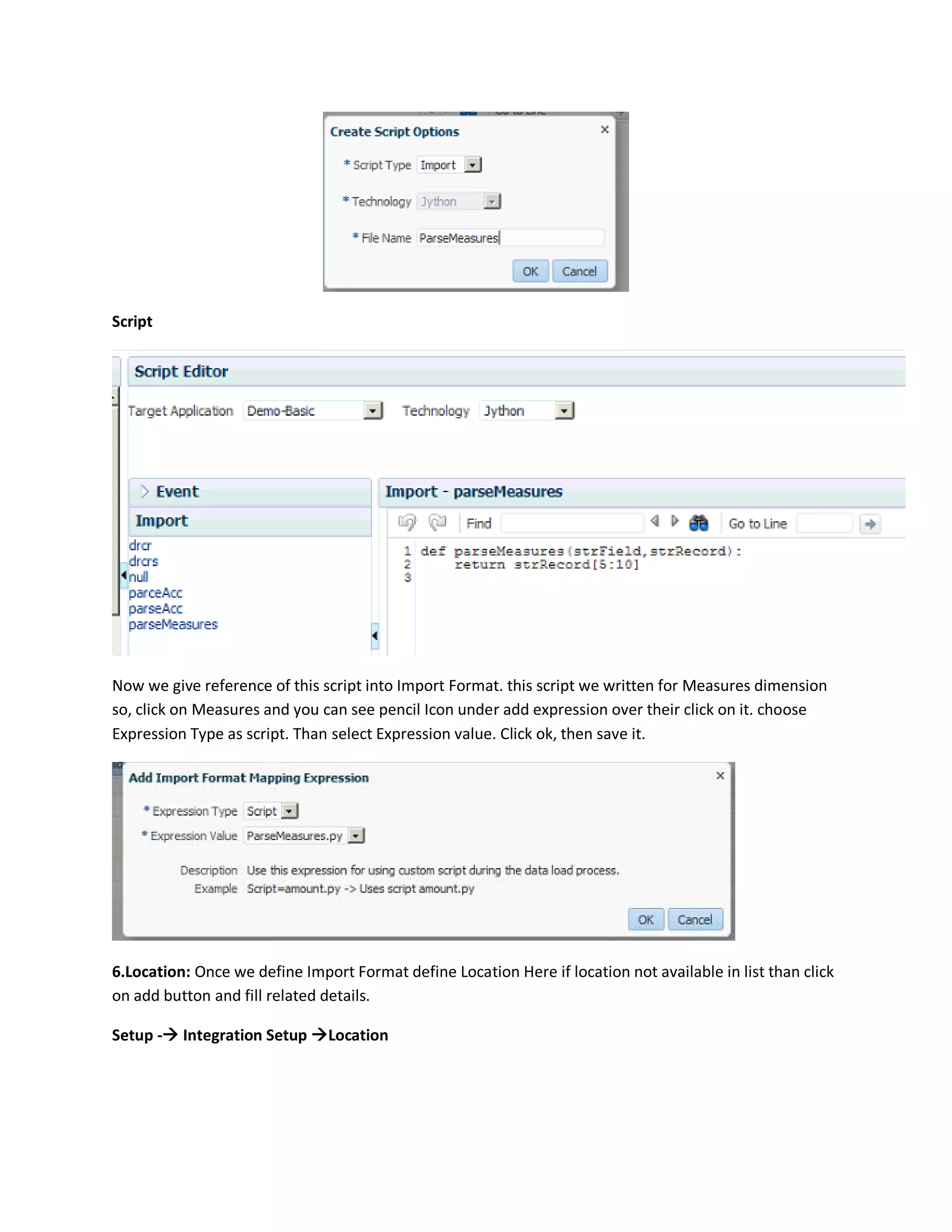 Script
Now we give reference of this script into Import Format. this script we written for Measures dimension
so, click on Measures and you can see pencil Icon under add expression over their click on it. choose
Expression Type as script. Than select Expression value. Click ok, then save it.
6.Location: Once we define Import Format define Location Here if location not available in list than click
on add button and fill related details.
Setup - Integration Setup Location
 