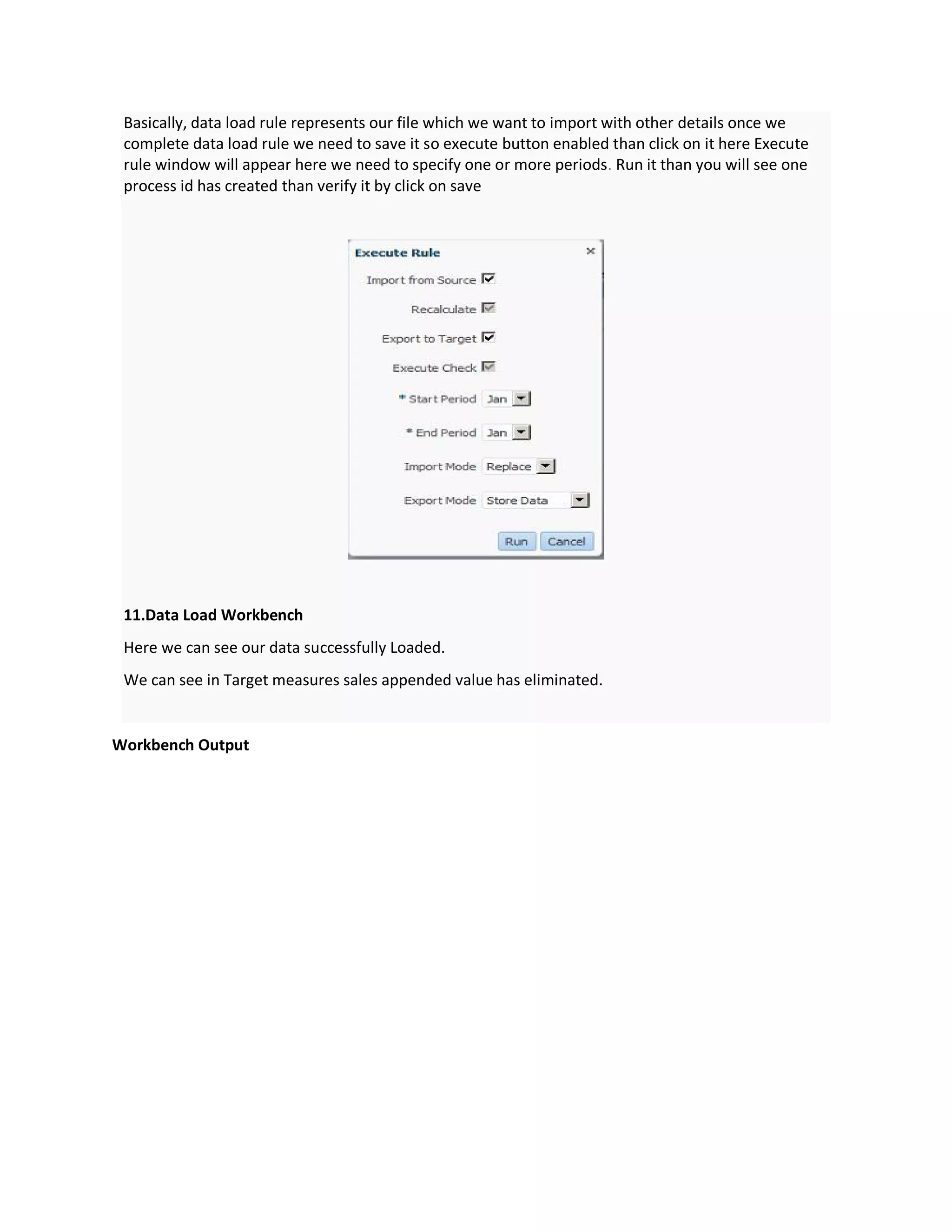 Basically, data load rule represents our file which we want to import with other details once we
complete data load rule we need to save it so execute button enabled than click on it here Execute
rule window will appear here we need to specify one or more periods. Run it than you will see one
process id has created than verify it by click on save
11.Data Load Workbench
Here we can see our data successfully Loaded.
We can see in Target measures sales appended value has eliminated.
Workbench Output
 