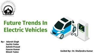 Future Trends In
Electric Vehicles
By:- Adarsh Singh
Sachin Yadav
Ashmit Prasad
Gaurav Kumar
Nitesh Yadav Guided By:- Dr. Shailendra Kumar
 