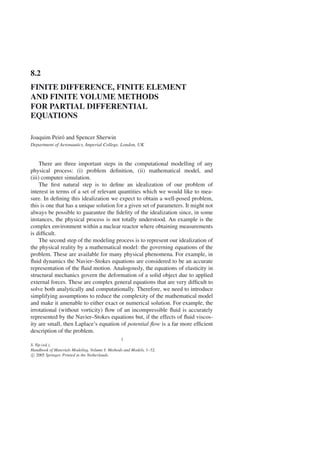 8.2
FINITE DIFFERENCE, FINITE ELEMENT
AND FINITE VOLUME METHODS
FOR PARTIAL DIFFERENTIAL
EQUATIONS
Joaquim Peiró and Spencer Sherwin
Department of Aeronautics, Imperial College, London, UK
There are three important steps in the computational modelling of any
physical process: (i) problem definition, (ii) mathematical model, and
(iii) computer simulation.
The first natural step is to define an idealization of our problem of
interest in terms of a set of relevant quantities which we would like to mea-
sure. In defining this idealization we expect to obtain a well-posed problem,
this is one that has a unique solution for a given set of parameters. It might not
always be possible to guarantee the fidelity of the idealization since, in some
instances, the physical process is not totally understood. An example is the
complex environment within a nuclear reactor where obtaining measurements
is difficult.
The second step of the modeling process is to represent our idealization of
the physical reality by a mathematical model: the governing equations of the
problem. These are available for many physical phenomena. For example, in
fluid dynamics the Navier–Stokes equations are considered to be an accurate
representation of the fluid motion. Analogously, the equations of elasticity in
structural mechanics govern the deformation of a solid object due to applied
external forces. These are complex general equations that are very difficult to
solve both analytically and computationally. Therefore, we need to introduce
simplifying assumptions to reduce the complexity of the mathematical model
and make it amenable to either exact or numerical solution. For example, the
irrotational (without vorticity) flow of an incompressible fluid is accurately
represented by the Navier–Stokes equations but, if the effects of fluid viscos-
ity are small, then Laplace’s equation of potential flow is a far more efficient
description of the problem.
1
S. Yip (ed.),
Handbook of Materials Modeling. Volume I: Methods and Models, 1–32.
c
 2005 Springer. Printed in the Netherlands.
 