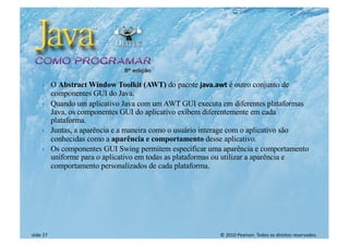 © 2010 Pearson. Todos os direitos reservados.
slide 27
} O Abstract Window Toolkit (AWT) do pacote java.awt é outro conjunto de
componentes GUI do Java.
} Quando um aplicativo Java com um AWT GUI executa em diferentes plataformas
Java, os componentes GUI do aplicativo exibem diferentemente em cada
plataforma.
} Juntas, a aparência e a maneira como o usuário interage com o aplicativo são
conhecidas como a aparência e comportamento desse aplicativo.
} Os componentes GUI Swing permitem especificar uma aparência e comportamento
uniforme para o aplicativo em todas as plataformas ou utilizar a aparência e
comportamento personalizados de cada plataforma.
 