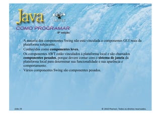 © 2010 Pearson. Todos os direitos reservados.
slide 29
} A maioria dos componentes Swing não está vinculada a componentes GUI reais da
plataforma subjacente.
} Conhecidos como componentes leves.
} Os componentes AWT estão vinculados à plataforma local e são chamados
componentes pesados, porque devem contar com o sistema de janela da
plataforma local para determinar sua funcionalidade e sua aparência e
comportamento.
} Vários componentes Swing são componentes pesados.
 
