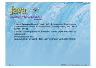 © 2010 Pearson. Todos os direitos reservados.
slide 32
} A classe Component (pacote java.awt) declara muitos dos atributos e
comportamentos comuns aos componentes GUI em pacotes java.awt e
javax.swing.
} A maioria dos componentes GUI estende a classe Component direta ou
indiretamente.
} Documentação on-line:
java.sun.com/javase/6/docs/api/java/awt/Component.html
 