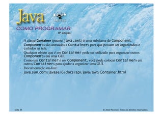 © 2010 Pearson. Todos os direitos reservados.
slide 34
} A classe Container (pacote java.awt) é uma subclasse de Component.
} Components são anexados a Containers para que possam ser organizados e
exibidos na tela.
} Qualquer objeto que é um Container pode ser utilizado para organizar outros
Components em uma GUI.
} Como um Container é um Component, você pode colocar Containers em
outros Containers para ajudar a organizar uma GUI.
} Documentação on-line:
} java.sun.com/javase/6/docs/api/java/awt/Container.html
 