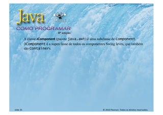 © 2010 Pearson. Todos os direitos reservados.
slide 35
} A classe JComponent (pacote java.awt) é uma subclasse de Component.
} JComponent é a superclasse de todos os componentes Swing leves, que também
são Containers.
 