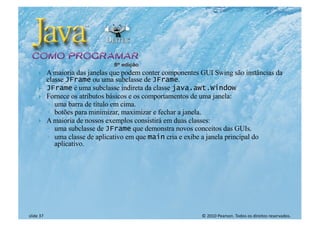 © 2010 Pearson. Todos os direitos reservados.
slide 37
} A maioria das janelas que podem conter componentes GUI Swing são instâncias da
classe JFrame ou uma subclasse de JFrame.
} JFrame é uma subclasse indireta da classe java.awt.Window
} Fornece os atributos básicos e os comportamentos de uma janela:
◦ uma barra de título em cima.
◦ botões para minimizar, maximizar e fechar a janela.
} A maioria de nossos exemplos consistirá em duas classes:
◦ uma subclasse de JFrame que demonstra novos conceitos das GUIs.
◦ uma classe de aplicativo em que main cria e exibe a janela principal do
aplicativo.
 