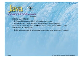 © 2010 Pearson. Todos os direitos reservados.
slide 42
} Em uma GUI extensa:
◦ Dificulta identificar o objetivo de cada componente.
◦ Fornece um texto que declara a finalidade de cada componente.
} Esse texto é conhecido como rótulo e é criado com a classe JLabel — uma
subclasse de JComponent.
◦ Exibe texto somente de leitura, uma imagem ou tanto texto como imagem.
 