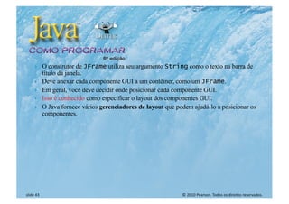 © 2010 Pearson. Todos os direitos reservados.
slide 43
} O construtor de JFrame utiliza seu argumento String como o texto na barra de
título da janela.
} Deve anexar cada componente GUI a um contêiner, como um JFrame.
} Em geral, você deve decidir onde posicionar cada componente GUI.
} Isso é conhecido como especificar o layout dos componentes GUI.
} O Java fornece vários gerenciadores de layout que podem ajudá-lo a posicionar os
componentes.
 