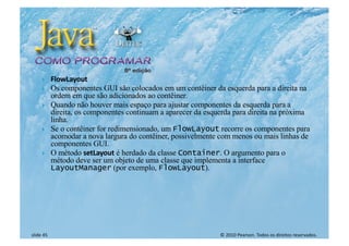 © 2010 Pearson. Todos os direitos reservados.
slide 45
} FlowLayout
} Os componentes GUI são colocados em um contêiner da esquerda para a direita na
ordem em que são adicionados ao contêiner.
} Quando não houver mais espaço para ajustar componentes da esquerda para a
direita, os componentes continuam a aparecer da esquerda para direita na próxima
linha.
} Se o contêiner for redimensionado, um FlowLayout recorre os componentes para
acomodar a nova largura do contêiner, possivelmente com menos ou mais linhas de
componentes GUI.
} O método setLayout é herdado da classe Container. O argumento para o
método deve ser um objeto de uma classe que implementa a interface
LayoutManager (por exemplo, FlowLayout).
 