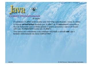 © 2010 Pearson. Todos os direitos reservados.
slide 48
} O construtor JLabel pode receber uma String especificando o texto do rótulo.
} O método setToolTipText (herdado por JLabel de JComponent) especifica a
dica de ferramenta que é exibida quando o usuário posiciona o cursor do mouse
sobre um JComponent (como um JLabel).
} Você anexa um componente a um contêiner utilizando o método add, que é
herdado indiretamente da classe Container.
 