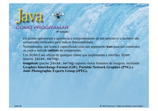 © 2010 Pearson. Todos os direitos reservados.
slide 49
} Os ícones aprimoram a aparência e comportamento de um aplicativo e também são
comumente utilizados para indicar funcionalidade.
} Normalmente, um ícone é especificado com um argumento Icon para um construtor
ou para o método setIcon do componente.
} Um Icon é um objeto de qualquer classe que implementa a interface Icon
(pacote javax.swing).
} ImageIcon (pacote javax.swing) suporta vários formatos de imagem, incluindo
Graphics Interchange Format (GIF), Portable Network Graphics (PNG) e
Joint Photographic Experts Group (JPEG).
 
