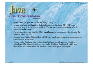 © 2010 Pearson. Todos os direitos reservados.
slide 50
} getClass().getResource("bug1.png")
} Invoca o método getClass (herdado indiretamente da classe Object) para
recuperar uma referência para o objeto Class que representa a declaração de
classe LabelFrame.
} Em seguida, invoca o método Class getResource, que retorna a localização da
imagem como um URL.
} O construtor ImageIcon utiliza o URL para localizar a imagem e, então, carrega
essa imagem na memória.
} O carregador de classe sabe onde está cada classe que ele carrega no disco. O
método getResource utiliza o carregador de classe do objeto Class para
determinar a localização de um recurso, como um arquivo de imagem.
 