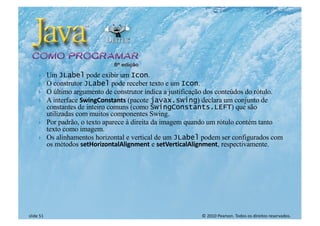 © 2010 Pearson. Todos os direitos reservados.
slide 51
} Um JLabel pode exibir um Icon.
} O construtor JLabel pode receber texto e um Icon.
} O último argumento de construtor indica a justificação dos conteúdos do rótulo.
} A interface SwingConstants (pacote javax.swing) declara um conjunto de
constantes de inteiro comuns (como SwingConstants.LEFT) que são
utilizadas com muitos componentes Swing.
} Por padrão, o texto aparece à direita da imagem quando um rótulo contém tanto
texto como imagem.
} Os alinhamentos horizontal e vertical de um JLabel podem ser configurados com
os métodos setHorizontalAlignment e setVerticalAlignment, respectivamente.
 