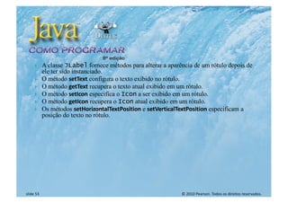© 2010 Pearson. Todos os direitos reservados.
slide 53
} A classe JLabel fornece métodos para alterar a aparência de um rótulo depois de
ele ter sido instanciado.
} O método setText configura o texto exibido no rótulo.
} O método getText recupera o texto atual exibido em um rótulo.
} O método setIcon especifica o Icon a ser exibido em um rótulo.
} O método getIcon recupera o Icon atual exibido em um rótulo.
} Os métodos setHorizontalTextPosition e setVerticalTextPosition especificam a
posição do texto no rótulo.
 
