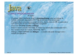 © 2010 Pearson. Todos os direitos reservados.
slide 18
} O método JOptionPane staticshowInputDialog exibe um diálogo de
entrada, utilizando argumentos String do método como um prompt.
} O usuário digita caracteres no campo de texto, depois clica em OK ou pressiona a
tecla Enter para enviar a String para o programa.
} Clicar em OK fecha (oculta) o diálogo.
} Pode-se inserir somente Strings. É comum na maioria dos componentes GUI.
} Se o usuário clicar em Cancel,retorna null.
} Diálogos JOptionPane são diálogos — o usuário não pode interagir com o
restante do aplicativo.
 