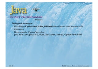 © 2010 Pearson. Todos os direitos reservados.
slide 22
Diálogos de mensagem
} Um diálogo JOption-Pane.PLAIN_MESSAGE não exibe um ícone à esquerda da
mensagem.
} Documentação JOptionPaneonline:
java.sun.com/javase/6/docs/api/javax/swing/JOptionPane.html
 
