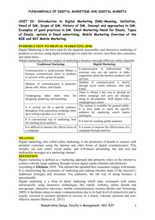 FUNDAMENALS OF DIGITAL MARKETING AND DIGITAL MARKETS
Ramakrishna Dasiga, Faculty in Management, ADC, RJY 1
UNIT IV: Introduction to Digital Marketing (DM)-Meaning, Definition,
Need of DM, Scope of DM, History of DM, Concept and approaches to DM,
Examples of good practices in DM. Email Marketing-Need for Emails, Types
of Emails, options in Email advertising, Mobile Marketing Overview of the
B2B and B2C Mobile Marketing.
INTRODUCTION TO DIGITAL MARKETING (DM)
Digital Marketing is the term used for the targeted, measurable, and interactive marketing of
products or services using digital technologies to reach the viewers, turn them into customers,
and retain them.
Digital marketing achieves targets of marketing a business through different online channels.
Traditional Marketing Digital Marketing
Communication is unidirectional. Means, a
business communicates about its products
or services with a group of people.
Communication is bidirectional. The
customer also can ask queries or make
suggestions about the business products and
services.
Medium of communication is generally
phone calls, letters, and Emails.
Medium of communication is mostly
through social media websites, chat, and
Email.
Campaigning takes more time for
designing, preparing, and launching.
There is always a fast way to develop an
online campaign and carry out changes
along its development. With digital tools,
campaigning is easier.
It is carried out for a specific audience
throughout from generating campaign ideas
up to selling a product or a service.
The content is available for general public.
It is then made to reach the specific
audience by employing search engine
techniques.
It is conventional way of marketing; best
for reaching local audience.
It is best for reaching global audience.
It is difficult to measure the effectiveness of
a campaign.
It is easier to measure the effectiveness of a
campaign through analytics.
MEANING
Digital marketing, also called online marketing, is the promotion of brands to connect with
potential customers using the internet and other forms of digital communication. This
includes not only email, social media, and web-based advertising, but also text and
multimedia messages as a marketing channel.
DEFINITION
Digital marketing is defined as a marketing approach that primarily relies on the internet to
connect with the target audience through various digital media channels and platforms.
According to Edelman, 2010, "The internet has upended how consumers engage with brands.
It is transforming the economics of marketing and making obsolete many of the function’s
traditional strategies and structures. For marketers, the old way of doing business is
unsustainable.
Digital marketing is a form of direct marketing which links consumers with sellers
electronically using interactive technologies like emails, websites, online forums and
newsgroups, interactive television, mobile communications etcetera (Kotler and Armstrong,
2009). It facilitates many-to-many communications due to its high level of connectivity and is
usually executed to promote products or services in a timely, relevant, personal and cost-
effective manner (Bains et al., 2011).
 