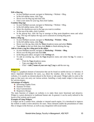 Ramakrishna Dasiga, Faculty in Management, ADC-RJY 10
Edit a blog tag
 In your HubSpot account, navigate to Marketing > Website > Blog.
 In the left sidebar menu, click Tags.
 Hover over the blog tag and click Edit.
 Enter a new name for your tag, then click Update.
Combine blog tags
 In your HubSpot account, navigate to Marketing > Website > Blog.
 In the left sidebar menu, click Tags.
 Select the checkboxes next to the tags you want to combine.
 At the top of the table, click Combine.
 In the pop-up box, click the Tag to reassign to blog posts dropdown menu and select
a tag. This tag will replace the tags you've selected on existing blog posts.
Delete a blog tag
 In your HubSpot account, navigate to Marketing > Website > Blog.
 In the left sidebar menu, click Tags.
 Hover over the tag, then click the More dropdown menu and select Delete.
 Type delete in the text field, then click Delete to finish deleting the tag.
Add or create a tag for a blog post in the editor
 In your HubSpot account, navigate to Marketing > Website > Blog.
 Hover over the blog post and click Edit.
 In the blog post editor, navigate to the Settings tab.
 To add an existing tag, click the Tags dropdown menu and select the tag. To create a
new tag:
o Click the Tags dropdown menu.
o Type your tag in the field.
o Click + Add ["name of your new tag"] tag to add the new tag.
WIDGETS
Widget is a graphical element of interaction that can be found on mobile devices or websites. It
shows important information for users, e.g. about the weather, date or time. In the case of
websites, it is usually an element placed in the footer or side panel. Widget adds its code to the
page so that users can carry out various actions. Installing a ready-made widget is time-saving
for web developers.
Advantages of widgets:
Interesting Graphic Form
Dynamic Or Static
Easy Customization
Responsive Design.
The main function of widgets on websites is to make them more functional and attractive.
Widget is a great alternative to traditional banner ads. In general, it can be easily tailored to the
layout of the website and its goal.
Example of Using Widgets
A widget can be a contact form, calendar or internal search engine. It is introduced to improve
the website or make it more attractive for users. These elements enable the presentation of video
files or images in the browser, as well as easy integration with social media
 