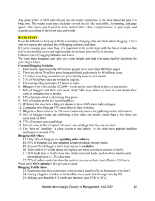 Ramakrishna Dasiga, Faculty in Management, ADC-RJY 12
Any great writer or SEO will tell you that the reader experience is the most important part of a
blog post. The reader experience includes several factors like readability, formatting, and page
speed. That means you’ll want to write content that’s clear, comprehensive of your topic, and
accurate according to the latest data and trends.
BLOG STATS
It can be difficult to keep up with the constantly changing stats and facts about blogging. That’s
why we created this ultimate list of blogging statistics and facts.
If you’re running your own blog, it’s important to be in the loop with the latest trends so that
you’re not missing out on any opportunities to increase your traffic or revenue.
Ultimate List of Blogging Statistics and Facts
We hope these blogging stats give you some insight and help you make healthy decisions for
your blog’s future.
General Blogging Statistics
1. Each month, approximately 409 million people view more than 20 billion pages.
2. There are about 70 million posts being published each month by WordPress users.
3. 77 million new blog comments are generated by readers each month.
4. 71% of WordPress sites are written in English.
5. The average blog post takes 3.5 hours to write.
6. Bloggers who write articles of 2,000+ words are far more likely to have strong results.
7. 46% of bloggers edit their own work, while 54% have editors or have at least shown their
work to someone else to review.
8. 43% of people admit to skimming blog posts.
9. 36% of readers prefer list-based headlines.
10. Websites that also have a blog are shown to have 434% more indexed pages.
11. Companies who blog get 97% more links to their websites.
12. Blogs have been rated as the 5th most trustworthy source for gathering online information.
13. 66% of bloggers today are publishing a few times per month, rather than a few times per
week back in 2014.
14. 77% of internet users read blogs.
15. Internet users in the US spend 3X more time on blogs than they do on email.
16. The “how-to” headline—a close cousin to the listicle—is the third most popular headline
preference at around 17%.
Blogging SEO Stats
17. Only 38% of bloggers are updating older articles.
18. 34% of bloggers say that updating content produces strong results.
19. Around 5% of bloggers don’t have access to analytics.
20. Titles with 6-13 words attract the highest and most consistent amount of traffic.
21. SEO leads have a 14.6% close rate, while outbound leads (such as direct mail or print
advertising) have a 1.7% close rate.
22. 72% of online marketers describe content creation as their most effective SEO tactic.
Want more SEO statistics? We got you covered.
Blogging Traffic Stats
23. Businesses that blog experience twice as much email traffic as businesses who don’t.
24. Having a hyphen or colon in the headline increased click-through rates by 9%.
25. Making your headline 6-8 words can increase your CTR by 21%.
 