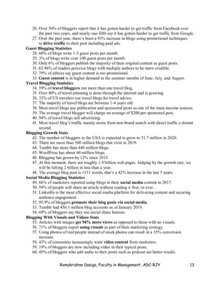 Ramakrishna Dasiga, Faculty in Management, ADC-RJY 13
26. Over 50% of bloggers report that it has gotten harder to get traffic from Facebook over
the past two years, and nearly one-fifth say it has gotten harder to get traffic from Google.
27. Over the past year, there’s been a 93% increase in blogs using promotional techniques
to drive traffic to their post including paid ads.
Guest Blogging Statistics
28. 60% of blogs write 1-5 guest posts per month.
29. 3% of blogs write over 100 guest posts per month.
30. Only 6% of bloggers publish the majority of their original content as guest posts.
31. 62.96% of readers perceive blogs with multiple authors to be more credible.
32. 79% of editors say guest content is too promotional.
33. Guest content is in higher demand in the summer months of June, July, and August.
Travel Blogging Statistics
34. 59% of travel bloggers run more than one travel blog.
35. Over 80% of travel planning is done through the internet and is growing.
36. 33% of US travelers use travel blogs for travel advice.
37. The majority of travel blogs are between 1-4 years old.
38. Most travel blogs use publication and sponsored posts as one of the main income sources.
39. The average travel blogger will charge an average of $200 per sponsored post.
40. 94% of travel blogs sell advertising.
41. Most travel blog’s traffic mainly stems from non-brand search with direct traffic a distant
second.
Blogging Growth Stats
42. The number of bloggers in the USA is expected to grow to 31.7 million in 2020.
43. There are more than 500 million blogs that exist in 2019.
44. Tumblr has more than 440 million blogs.
45. WordPress has about 60 million blogs.
46. Blogging has grown by 12% since 2015.
47. At this moment, there are roughly 1.9 billion web pages. Judging by the growth rate, we
will be hitting 2 billion in less than a year.
48. The average blog post is 1151 words, that’s a 42% increase in the last 5 years.
Social Media Blogging Statistics
49. 66% of marketers reported using blogs in their social media content in 2017.
50. 59% of people will share an article without reading it first, or ever.
51. LinkedIn is the most effective social media platform for delivering content and securing
audience engagement.
52. 95.9% of bloggers promote their blog posts via social media.
53. Tumblr had 456.1 million blog accounts as of January 2019.
54. 69% of bloggers say they use social share buttons.
Blogging With Visuals and Videos Stats
55. Articles with images get 94% more views as opposed to those with no visuals.
56. 71% of bloggers report using visuals as part of their marketing strategy.
57. Using photos of real people instead of stock photos can result in a 35% conversion
increase.
58. 43% of consumers increasingly want video content from marketers.
59. 19% of bloggers are now including video in their typical posts.
60. 45% of bloggers who add audio to their posts such as podcast see better results.
 