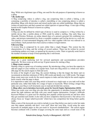 Ramakrishna Dasiga, Faculty in Management, ADC-RJY 3
blog. While not a legitimate type of blog, one used for the sole purpose of spamming is known as
a splog.
7.By media type
A blog comprising videos is called a vlog, one comprising links is called a linklog, a site
containing a portfolio of sketches is called a sketchblog or one comprising photos is called a
photoblog. Blogs with shorter posts and mixed media types are called tumblelogs. Blogs that are
written on typewriters and then scanned are called typecast or typecast blogs. A rare type of blog
hosted on the Gopher Protocol is known as a phlog.
8.By device
A blog can also be defined by which type of device is used to compose it. A blog written by a
mobile device like a mobile phone or PDA could be called a moblog. One early blog was
Wearable Wireless Webcam, an online shared diary of a person's personal life combining text,
video, and pictures transmitted live from a wearable computer and EyeTap device to a web site.
This practice of semi-automated blogging with live video together with text was referred to as
sousveillance. Such journals have been used as evidence in legal matters.
9.Reverse blog
A reverse blog is composed by its users rather than a single blogger. This system has the
characteristics of a blog, and the writing of several authors. These can be written by several
contributing authors on a topic, or opened up for anyone to write. There is typically some limit to
the number of entries to keep it from operating like a web forum.
IMPORTANCE OF BLOGS
Blogs are a great marketing tool for serviced apartments and accommodation providers
especially. We have come up with our top 10 great reasons for starting a blog:
1. Blogs create content
Starting a blog is a great way of creating content. By introducing a blog, you have the capacity to
add new pages to your website on a regular basis. Each new blog article is a whole new index-
able page for the search engine to find and score.
In terms of the length of your blog, the current thinking is that the longer the better and we
recommend an absolute minimum of 300 to 400 words and ideally over 1,000 words. The longer
blogs create more new words for the search engines to index and also help let the search engines
know exactly what the page is about.
It is important to make sure your blog article is focused on a single topic so you rank well in that
particular area, rather than badly for a range of topics or keywords. When writing a longer blog
make sure your blog is well structured, easy to read and divided into sections.
2. Blogs allow you to introduce keywords, great for Search Engine Optimization (SEO)
When you create your own blog you also have the opportunity to introduce keywords that will
attract the right audience and help with your search engine optimisation. Google’s AdWords
Keyword Planner is a great tool for checking how popular certain keywords are and how often
they get searched each month. It also tells you how competitive that keyword is. Our advice is to
always focus on ‘longer tailed keywords’ which have less competition but bring better quality
traffic.
Make a note of the keywords you wish to include in your blog before you start to write but make
sure they appear naturally and don’t ‘over stuff’ them into your blog. Avoid using the same
keywords on multiple pages as this can result in ‘keyword cannibalisation’. The search engine
becomes confused with a number of pages covering the same topic and as a result none of the
 