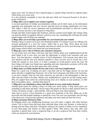 Ramakrishna Dasiga, Faculty in Management, ADC-RJY 4
pages score well. Far better to have separate pages or separate blogs focused on separate topics
which all go on to score well.
It is also perfectly acceptable to have the odd post which isn’t keyword focused at all and is
purely informative.
3. Blogs allow you to update your content regularly
A serviced apartment or holiday accommodation website can be fairly static as the information
regarding your apartments and your services typically does not change significantly over time.
This makes it hard for service apartment and accommodation providers to add new content
unless of course you have a new property to brag about.
Google and other search engines like freshness, and new content scores highly. By writing a blog
you gain the ability to regularly add new content to your site, something that will keep the search
engines happy and will help your rankings!
4. Blogs allow you to develop a personality for your brand and your website
Starting a blog is a great way to give your brand personality. For instance if you are offering chic
serviced apartments in a cool city centre, reflect that in your blog. Write about the local
neighbourhood, the trendy bars, restaurants and street art which are all on your doorstep. Include
great images which reflect your brand and your brand position.
5. Blogs give you a voice to inform your customers and peers
As you create your own blog, with more and more articles about your neighbourhood and the
great things to do in your area, you gain the opportunity to inform your customers and your
peers. You also become a valuable source of local information. Tell everyone more about you,
your business and the area your business operates it. Have you just won an award, has a new
trendy bar opened on your street, or is there a popular ice cream parlour across the road. All
these things will make your brand more appealing and more importantly customers will be able
to visualise how they can use their spare time when visiting.
6. Blogs make you think outside the box and review your local neighborhood
Blogs are a great way of making you take a step back and see the bigger picture. Go out and
about and talk to neighboring businesses. Eat at the local restaurants and drink at the local bars,
if you don’t already! Find out who their customers are and talk to the demographic to find out
what motivates them to be there. Maybe your neighborhood is great for up and coming artists.
Why not support those artists by commissioning some art to display on your premises, or offer
them some gallery space – and then blog about it!
7. Blogs give you something to share and talk about on your social media channels
Another great reason for starting a blog is to help your social media. A blog article gives you
something to talk about and share. Choose topics that people are likely to share and post them on
Twitter, Facebook, Google + and LinkedIn. Add your blog to your email signature.
Take time to review a local attraction or a great new restaurant in the area. Make use of the
keywords and find popular hashtags to spread the word. Put your own personality into the blog,
write about your own personal experience and make your story stand out from the crowd.
8. Blogs encourage third party links
By blogging about your neighboring businesses you will create a rapport with other business
owners. Get to know them and keep them informed about what your business is achieving by
sharing relevant blogs with them. Frequently reference the content of others in your community
in your blog pages and interact on other people’s blogs. Who knows, they may offer your
customers a special deal, write a reciprocal blog or set up a reciprocal link from their website
which are all great for your business.
 