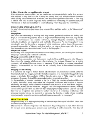 Ramakrishna Dasiga, Faculty in Management, ADC-RJY 5
9. Blogs drive traffic you wouldn’t otherwise get
When you create your own blog, you are creating the opportunity to build traffic from a whole
new audience. A blog on a local bar, or an up and coming artist, will bring in different people to
those looking for accommodation in the area. But they are still potential customers. If your blog
is written with links to other blogs and stories of the local community you can then sell your
‘destination’ to them and more likely to secure a booking before they scour the competition.
COMMUNITY AND CATALOGING
An artist's depiction of the interconnections between blogs and blog authors in the "blogosphere"
in 2007.
Blogosphere
The collective community of all blogs and blog authors, particularly notable and widely read
blogs, is known as the blogosphere. Since all blogs are on the internet by definition, they may be
seen as interconnected and socially networked, through blogrolls, comments, linkbacks
(refbacks, trackbacks or pingbacks), and backlinks. Discussions "in the blogosphere" were
occasionally used by the media as a gauge of public opinion on various issues. Because new,
untapped communities of bloggers and their readers can emerge in the space of a few years,
Internet marketers pay close attention to "trends in the blogosphere".
Blog search engines
Several blog search engines have been used to search blog contents, such as Bloglines (defunct),
BlogScope (defunct), and Technorati (defunct).
Blogging communities and directories
Several online communities exist that connect people to blogs and bloggers to other bloggers.
Interest-specific blogging platforms are also available. For instance, Blogster has a sizable
community of political bloggers among its members. Global Voices aggregates international
bloggers, "with emphasis on voices that are not ordinarily heard in international mainstream
media."
Blogging and advertising
It is common for blogs to feature banner advertisements or promotional content, either to
financially benefit the blogger, support website hosting costs, or to promote the blogger's favorite
causes or products. The popularity of blogs has also given rise to "fake blogs" in which a
company will create a fictional blog as a marketing tool to promote a product.
As the popularity of blogging continued to rise (as of 2006), the commercialization of blogging
is rapidly increasing. Many corporations and companies collaborate with bloggers to increase
advertising and engage online communities towards their products. In the book Fans, Bloggers,
and Gamers, Henry Jenkins stated that "Bloggers take knowledge in their own hands, enabling
successful navigation within and between these emerging knowledge cultures. One can see such
behaviour as co-optation into commodity culture insofar as it sometimes collaborates with
corporate interests, but one can also see it as increasing the diversity of media culture, providing
opportunities for greater inclusiveness, and making more responsive to consumers."
PERSONAL BLOGS
The personal blog is an ongoing online diary or commentary written by an individual, rather than
a corporation or organization.
The success of a personal blog quite often depends on the post frequency as well. That's because
it's not just about posting good content once and letting it slide afterwards. That kind of
 