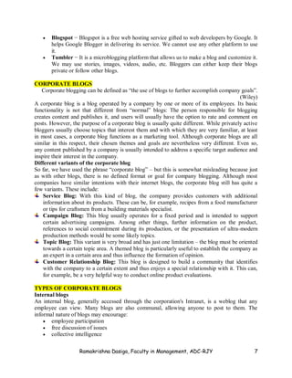 Ramakrishna Dasiga, Faculty in Management, ADC-RJY 7
 Blogspot − Blogspot is a free web hosting service gifted to web developers by Google. It
helps Google Blogger in delivering its service. We cannot use any other platform to use
it.
 Tumbler − It is a microblogging platform that allows us to make a blog and customize it.
We may use stories, images, videos, audio, etc. Bloggers can either keep their blogs
private or follow other blogs.
CORPORATE BLOGS
Corporate blogging can be defined as “the use of blogs to further accomplish company goals”.
(Wiley)
A corporate blog is a blog operated by a company by one or more of its employees. Its basic
functionality is not that different from “normal” blogs: The person responsible for blogging
creates content and publishes it, and users will usually have the option to rate and comment on
posts. However, the purpose of a corporate blog is usually quite different. While privately active
bloggers usually choose topics that interest them and with which they are very familiar, at least
in most cases, a corporate blog functions as a marketing tool. Although corporate blogs are all
similar in this respect, their chosen themes and goals are nevertheless very different. Even so,
any content published by a company is usually intended to address a specific target audience and
inspire their interest in the company.
Different variants of the corporate blog
So far, we have used the phrase “corporate blog” – but this is somewhat misleading because just
as with other blogs, there is no defined format or goal for company blogging. Although most
companies have similar intentions with their internet blogs, the corporate blog still has quite a
few variants. These include:
Service Blog: With this kind of blog, the company provides customers with additional
information about its products. These can be, for example, recipes from a food manufacturer
or tips for craftsmen from a building materials specialist.
Campaign Blog: This blog usually operates for a fixed period and is intended to support
certain advertising campaigns. Among other things, further information on the product,
references to social commitment during its production, or the presentation of ultra-modern
production methods would be some likely topics.
Topic Blog: This variant is very broad and has just one limitation – the blog must be oriented
towards a certain topic area. A themed blog is particularly useful to establish the company as
an expert in a certain area and thus influence the formation of opinion.
Customer Relationship Blog: This blog is designed to build a community that identifies
with the company to a certain extent and thus enjoys a special relationship with it. This can,
for example, be a very helpful way to conduct online product evaluations.
TYPES OF CORPORATE BLOGS
Internal blogs
An internal blog, generally accessed through the corporation's Intranet, is a weblog that any
employee can view. Many blogs are also communal, allowing anyone to post to them. The
informal nature of blogs may encourage:
 employee participation
 free discussion of issues
 collective intelligence
 