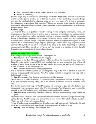 Ramakrishna Dasiga, Faculty in Management, ADC-RJY 8
 direct communication between various layers of an organization
 a sense of community
Internal blogs may be used in lieu of meetings and e-mail discussions, and can be especially
useful when the people involved are in different locations, or have conflicting schedules. Blogs
may also allow individuals who otherwise would not have been aware of or invited to participate
in a discussion to contribute their expertise.[1]
Corporate blogging is the practice of creating
content that addresses industry updates, expert tips or best practices and company news from the
perspective of a brand.
External blogs
An external blog is a publicly available weblog where company employees, teams, or
spokespersons share their views. It is often used to announce new products and services (or the
end of old products), to explain and clarify policies, or to react on public criticism on certain
issues. It also allows a window to the company culture and is often treated more informally than
traditional press releases, though a corporate blog often tries to accomplish similar goals as press
releases do. In some corporate blogs, all posts go through a review before they are posted. Some
corporate blogs, but not all, allow comments to be made to the posts. According to Hoffman
Agency, corporate blogs should not be ‘about me’, but should be a platform to show thought
leadership and communicate views on industry issues.
POPULAR BLOG PLATFORMS
Let’s find your best blog website builder. Our top picks are:
1. Squarespace – Best website builder for blogging
Squarespace is the best blogging website builder available. Its stunning designs make for
beautiful posts, and its powerful SEO tools can help you get your content in front of tons of
readers. In recent years, its ease of use has seen massive improvements, and overall, Squarespace
scored 4.7 out of 5 in our research process.
2. Wix – Best for powerful built-in blogging features
Wix is an intuitive site builder that lets you integrate a blog at the click of a button. It’s easy to
use and comes packed with features. Plus, Wix makes it simple to integrate your blog with a
fully fledged website.
3. WordPress.com – Best for more control over your blog’s design
WordPress.com is a blog hosting service from the same company that’s behind WordPress.org.
It’s a great option for building a blog, and in our research, it achieved an overall score of 4.2 out
of 5.
It’s free to launch your blog on WordPress.com, but you have to pay for extra features like
storage and your own domain name. Like Wix, to remove the WordPress.com logo you need to
upgrade to one of WordPress.com’s paid plans, which start from $4 a month.
4. WordPress.org powered by Bluehost – Best for creative, content-heavy blogs looking to
grow
WordPress.org is a free and open source software that has helped millions of people launch blogs
online. In fact, WordPress.org is so popular that it now powers 40% of all websites in 2021.
That’s one heck of a social recommendation!
To use WordPress.org, you need hosting. WordPress.org itself recommends Bluehost for this and
so do we, because of how well it performed in our research for WordPress blogs.
5. Weebly – Best for starting a basic blog for free
 