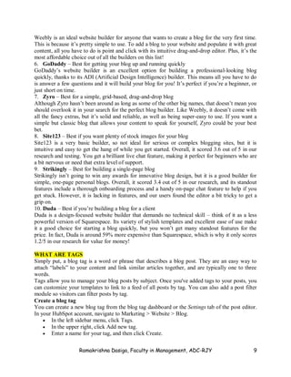 Ramakrishna Dasiga, Faculty in Management, ADC-RJY 9
Weebly is an ideal website builder for anyone that wants to create a blog for the very first time.
This is because it’s pretty simple to use. To add a blog to your website and populate it with great
content, all you have to do is point and click with its intuitive drag-and-drop editor. Plus, it’s the
most affordable choice out of all the builders on this list!
6. GoDaddy – Best for getting your blog up and running quickly
GoDaddy’s website builder is an excellent option for building a professional-looking blog
quickly, thanks to its ADI (Artificial Design Intelligence) builder. This means all you have to do
is answer a few questions and it will build your blog for you! It’s perfect if you’re a beginner, or
just short on time.
7. Zyro – Best for a simple, grid-based, drag-and-drop blog
Although Zyro hasn’t been around as long as some of the other big names, that doesn’t mean you
should overlook it in your search for the perfect blog builder. Like Weebly, it doesn’t come with
all the fancy extras, but it’s solid and reliable, as well as being super-easy to use. If you want a
simple but classic blog that allows your content to speak for yourself, Zyro could be your best
bet.
8. Site123 – Best if you want plenty of stock images for your blog
Site123 is a very basic builder, so not ideal for serious or complex blogging sites, but it is
intuitive and easy to get the hang of while you get started. Overall, it scored 3.6 out of 5 in our
research and testing. You get a brilliant live chat feature, making it perfect for beginners who are
a bit nervous or need that extra level of support.
9. Strikingly – Best for building a single-page blog
Strikingly isn’t going to win any awards for innovative blog design, but it is a good builder for
simple, one-page personal blogs. Overall, it scored 3.4 out of 5 in our research, and its standout
features include a thorough onboarding process and a handy on-page chat feature to help if you
get stuck. However, it is lacking in features, and our users found the editor a bit tricky to get a
grip on.
10. Duda – Best if you’re building a blog for a client
Duda is a design-focused website builder that demands no technical skill – think of it as a less
powerful version of Squarespace. Its variety of stylish templates and excellent ease of use make
it a good choice for starting a blog quickly, but you won’t get many standout features for the
price. In fact, Duda is around 59% more expensive than Squarespace, which is why it only scores
1.2/5 in our research for value for money!
WHAT ARE TAGS
Simply put, a blog tag is a word or phrase that describes a blog post. They are an easy way to
attach “labels” to your content and link similar articles together, and are typically one to three
words.
Tags allow you to manage your blog posts by subject. Once you've added tags to your posts, you
can customize your templates to link to a feed of all posts by tag. You can also add a post filter
module so visitors can filter posts by tag.
Create a blog tag
You can create a new blog tag from the blog tag dashboard or the Settings tab of the post editor.
In your HubSpot account, navigate to Marketing > Website > Blog.
 In the left sidebar menu, click Tags.
 In the upper right, click Add new tag.
 Enter a name for your tag, and then click Create.
 
