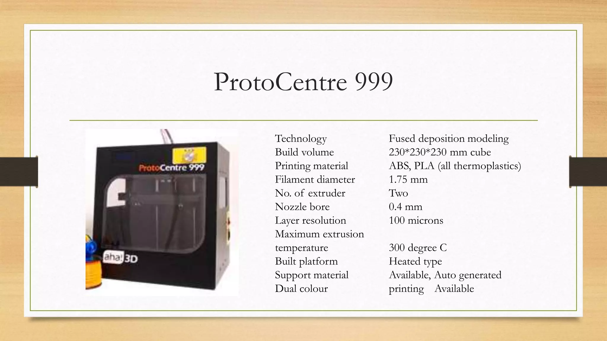 ProtoCentre 999
Technology Fused deposition modeling
Build volume 230*230*230 mm cube
Printing material ABS, PLA (all thermoplastics)
Filament diameter 1.75 mm
No. of extruder Two
Nozzle bore 0.4 mm
Layer resolution 100 microns
Maximum extrusion
temperature 300 degree C
Built platform Heated type
Support material Available, Auto generated
Dual colour printing Available
 