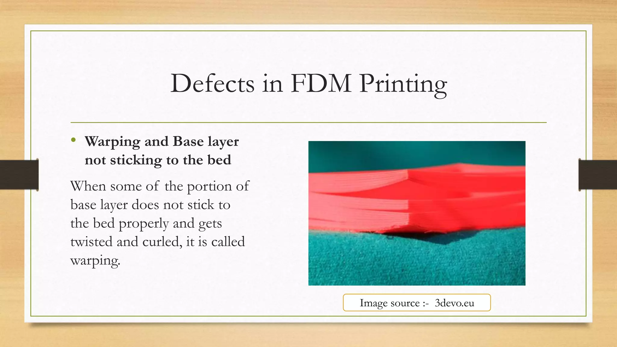 Defects in FDM Printing
• Warping and Base layer
not sticking to the bed
When some of the portion of
base layer does not stick to
the bed properly and gets
twisted and curled, it is called
warping.
Image source :- 3devo.eu
 