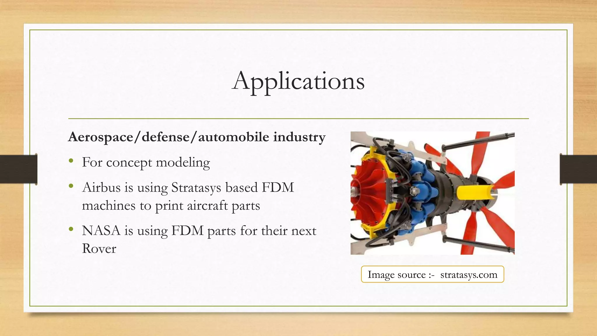 Applications
Aerospace/defense/automobile industry
• For concept modeling
• Airbus is using Stratasys based FDM
machines to print aircraft parts
• NASA is using FDM parts for their next
Rover
Image source :- stratasys.com
 